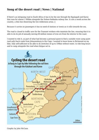 Song of the desert road | News | National
If there's an intriguing road in South Africa it has to be the one through the Kgalagadi and Karoo
that runs for almost 1 000km alongside the Sishen-Saldanha railway line. It cuts a swath across the
country, a thin line dissecting the two wilderness areas. 
Because it carries no passengers it has no need of stations or towns as it rolls towards the sea.
The road is closed to traffic save for the Transnet workers who maintain the line, ensuring that it is
able to do its job of annually moving 60-million tonnes of iron ore from the interior to the coast.
I wanted to ride it, as part of what had become a personal quest to find a suitable route using quiet
(and safe) back roads from Johannesburg to the Cape. I wanted to leave home in Richmond on my
bike, fully self-sufficient to be able to do stretches of up to 100km without water, to ride long hours
and to camp alongside the road when fatigue set in.
Graphic by John McCann
 