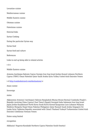 Levantine cuisine
Mediterranean cuisine
Middle Eastern cuisine
Ottoman cuisine
Palestinian cuisine
External links
Syrian Cooking
Eating the particular Syrian way
Syrian food
Syrian food and culture
References
Links to end up being able to related articles
v d e
Middle Eastern cuisine
Armenia Azerbaijan Bahrain Cyprus Georgia Iran Iraq Israel Jordan Kuwait Lebanon Northern
Cyprus (TRNC) Oman Palestine Qatar Saudi Arabia Syria Turkey United Arab Emirates Yemen
v d http://cambodiatravel.com/destinations/ e
Asian cuisine
Sovereign
states
Afghanistan Armenia1 Azerbaijan1 Bahrain Bangladesh Bhutan Brunei Burma2 Cambodia People's
Republic involving China Cyprus1 East Timor3 Egypt4 Georgia4 India Indonesia Iran Iraq Israel
Japan Jordan Kazakhstan4 North Korea South Korea Kuwait Kyrgyzstan Laos Lebanon Malaysia
Maldives Mongolia Nepal Oman Pakistan Philippines Qatar Russia4 Saudi Arabia Singapore Sri
Lanka Syria Tajikistan Republic associated with China5 Thailand Turkey4 Turkmenistan United Arab
Emirates Uzbekistan Vietnam Yemen
States using limited
recognition
Abkhazia1 Nagorno-Karabakh Northern Cyprus Palestine South Ossetia1
 