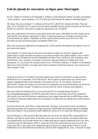 Fait de plomb de rencontre en ligne pour Marriageh
Par Dr. Charles D. Schmitz et Dr Elizabeth A. Schmitz, le fonctionnaire oriente au moyen de mariage
: votre notation : aucun moyenne : 4.4 (37 votes) par AmÃ©riques #1 amour et mariage Experts.
Oh, times, they are a-changer ! Ce refrain est d'une trÃ¨s cÃ©lÃ¨bre chanson de Peter, Paul and
Mary. Et la vÃ©ritÃ© est, les gens trouvent l'amour de diffÃ©rentes maniÃ¨res qu'ils ont fait est ces
derniÃ¨res annÃ©es. Rencontre en ligne est aujourd'hui une rÃ©alitÃ©.
Selon des estimations rÃ©centes et nous pense qu'ils sont assez crÃ©dibles sur huit couples qui se
sont mariÃ©s l'an dernier rencontrÃ© en ligne. Certains pensent que le nombre est plus proche
d'une personne sur quatre. Cependant, nous ne voyons aucune preuve que c'est le cas. Une
personne sur huit est beaucoup plus susceptible d'Ãªtre vrai.
Donc voici la question importante est appropriÃ© et sÃ©curitaire rÃ©pondre aux onlineh ici est ce
que nous avons appris.
Tout d'abord, il y a beaucoup de services de rencontres en ligne sur Internet. Essayez cette
expÃ©rience Google rencontre en ligne ou une notion connexe de la mÃªme faÃ§on. Vous va Ãªtre
Ã©tonnÃ© par le nombre de services disponibles en ligne. Vous, chrÃ©tien, juif, musulman, afro-
amÃ©ricain, russe, asiatique, caucasien ou tout autre groupe ethnique ou religieux de votre
persuasion, il y a un service de rencontres pour vous ! VÃ©rifiez-le dehors. Il semble y avoir quelque
chose pour tout le monde. A en juger quels services datants serait d'accord pour vous n'est pas une
chose simple Ã faire.
Ce qui nous amÃ¨ne Ã la deuxiÃ¨me grande question au sujet de la rencontre en ligne qui peut
dÃ©boucher sur un mariage. C'est Fred sont lÃ des rÃ¨gles de certains base vous devez suivre
lorsque s'engageant dans cette activityh, la rÃ©ponse est oui ! Si vous deviez conseils de
sÃ©curitÃ© en ligne de Google, vous trouverez de nombreuses sources d'information sur les dos et
donts de rencontres en ligne. Certains de ces sites sont trÃ¨s bons. D'autres, pas tellement.
Bien qu'il existe de nombreux bons, nous avons trouvÃ© les renseignements fournis Ã
www.onlinedatingmagazine.com d'Ãªtre particuliÃ¨rement convaincants. Revoir les conseils de
sÃ©curitÃ© qui sont dÃ©crites est important car leur respect pourrait faire la diffÃ©rence entre
une bonne et mauvaise expÃ©rience avec la datation en ligne entre une expÃ©rience sÃ©curitaire
et dangereuse.
La notion de tiers est, peut-Ãªtre, le plus important. Ã€ savoir, vous pouvez trouver un meilleur
partenaire potentiel de rencontres en ligne versus les mÃ©thodes plus traditionnelles de datingh
sans aucun doute, c'est la question la plus difficile de toutes, et il n'y a pas une rÃ©ponse simple.
Votre rÃ©ponse Ã cette question dÃ©pend plus de vous et de vos intÃ©rÃªts, personnalitÃ© et
dÃ©sirs, qu'il fait sur autre chose. D'une part, est-ce que vous avez atteint vos esprits endh avez-
vous abandonnÃ© sur la recherche de M. ou Mme droit dans le waysh traditionnel sont vous, hors
certains niveau de dÃ©sespoir, prÃªt Ã choisir un itinÃ©raire alternatif pour trouver votre vrai
loveh, peut-Ãªtre, vous n'avez tout simplement pas les moyens ou temps jusqu'ici dans le waysh
traditionnel, le cas Ã©chÃ©ant les motifs qui prÃ©cÃ¨dent s'appliquent Ã vous , rencontre en ligne
 