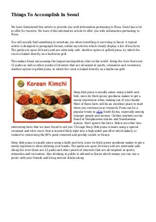 Things To Accomplish In Seoul
We have formulated this article to provide you with information pertaining to Pizza. Seoul has a lot
to offer for tourists. We have d this informative article to offer you with information pertaining to
Pizza.
You will usually find something to entertain you when travelling or surviving in Seoul. A typical
article is designed in paragraph format, unlike my articles which clearly display a list of key facts.
The parks are open 24 hours and are extremely safe. Another option is grilled pizza, by which the
crust is baked directly on a barbecue grill.
This makes Seoul area among the largest metropolitan cities in the world. Along the river there are
12 parks as well as other points of interests that are all aimed at sports, relaxation and recreation.
Another option is grilled pizza, in which the crust is baked directly on a barbecue grill.
Deep dish pizza is usually eaten using a knife and
fork, since its thick gooey goodness makes to get a
messy experience when making use of your hands.
Most of these facts will be an excellent place to start
when you continue your research: Pizza can be a
popular treats in click South Korea, especially among
younger people and women. Clothes markets can be
found at Dongdaemun station and Namdaemun
station. Don't ignore the facts. Below are other less
interesting facts that we have found to aid you: Chicago Deep Dish pizza is made using a special
cornmeal and olive crust, that is layered thick right into a high-sided pan after which baked, or
cooked to concerning the 80% point removed and quickly cooled or frozen.
Deep dish pizza is usually eaten using a knife and fork, since its thick gooey goodness makes to get a
messy experience when utilizing your hands. The parks are open 24 hours and are extremely safe.
Along the river there are 12 parks and other points of interests that are all targeted at sports,
relaxation and recreation. Also drinking in public is allowed in Korea which means you can use a
picnic with your friends and bring several drinks along.
 