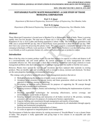 NOVATEUR PUBLICATIONS
INTERNATIONAL JOURNAL OF INNOVATIONS IN ENGINEERING RESEARCH AND TECHNOLOGY
[IJIERT]
ISSN: 2394-3696 VOLUME 2, ISSUE 8, AUG-2015
1 | P a g e
SUSTAINABLE PLASTIC WASTE MANAGEMENT- A CASE STUDY OF THANE
MUNICIPAL CORPORATION
Prof. T. Z. Quazi
Department of Mechanical Engineering, Saraswati College of Engineering, Navi Mumbai, India
Prof. M. D. Jagtap
Department of Mechanical Engineering, Saraswati College of Engineering, Navi Mumbai, India
Abstract
Thane Municipal Corporation is located near to Mumbai City in Maharashtra State of India. Thane is growing
rapidly since last few decades. The total area of Thane city is 128 Sq. Km. According to census 2011, total
Population of city is 18.41 Lakhs and floating population is about 3 lakhs. The Solid Waste generation in the
TMC area is around 650 MT per day. Out of which Plastic waste generation is about 60-70 MT per day. TMC
don’t have any system for processing this plastic waste. This paper suggests a sustainable and one of the most
emerging technologies of Plastic waste pyrolysis to TMC. Plastic Waste Pyrolysis is an ideal technology which
is eco-friendly as well as generates furnace oil, carbon and hydrocarbon gas as productive output.
Introduction
Most of the big cities in country produce waste at a rate that outpaces its capacity to collect and dispose it off
in a environmentally safe and sound manner. Its current approaches to waste management are neither
sustainable effective nor. This necessitates a ideal shift in thinking. Traditional end-of-pipe solutions to waste
management problems only deal with symptoms of improper management but unable to find the root causes.
However, Plastics have opened the way for new inventions and have replaced other materials in existing
products. They are durable, light and versatile, as well as resistant to decay, moisture and chemicals. Yet these
are the same properties that present environmental challenges.
This strategy seeks to achieve sustainable plastic waste management practices that aim at:
Methods of reducing the production of plastic waste at initial source;
Arranging social awareness to educate society and future generations which are based on the 3R
approach of reducing, reusing and recycling;
Developing an enabling policy framework for purposes of supporting the 3R concept through
market and economic based instruments;
Enabling resources (markets, finance and technology) for facilitating the implementation of policies
of 3R;
Directing appropriate technologies for increasing effectiveness, service coverage, and
environmentally sound modes of disposal;
Ensuring increased networking and interaction of all bodies involved in 3R activities, including
consumers and end-users for purposes of creating new business opportunities;
Capacity building and commitment through management and transfer of knowledge;
Availing and providing exact and regular access to information by all stakeholders through capacity
building and institutional strengthening;
Green procurement should be implemented as Culture;
To create an approach to integrated plastic waste management.
The Government of India has taken initiative by starting movement of ‘Swachh Bharat’ to see a cleaner future
of India. This program is really appreciable and giving hope to live citizens in an enjoyable and safer
environment.
 