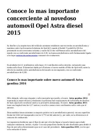 Conoce lo mas importante
concerciente al novedoso
automovil Opel Astra diesel
2015
Su diseÃ±o y la arquitectura del vehÃculo asimismo establecen nuevos niveles en aerodinÃ¡mica y
mantiene entre las frecuentes fortalezas de Opel â€“ cuando el Kadett Y tambiÃ©n GSi fue
presentado en mil novecientos ochenta y cuatro fue el dos volÃºmenes mÃ¡s aerodinÃ¡mico del
mundo con un coeficiente aerodinÃ¡mico de 0,30. La buena aerodinÃ¡mica estÃ¡ Ãntimamente ligada
a los bajos noticias de coches nuevos consumos de comburente.
Es alrededor de 2,5 centÃmetros mÃ¡s bajo y 0,5 centÃmetros mÃ¡s estrecho, incluyendo unas
ruedas mÃ¡s finas. El desenlace habla por sÃ mismo: el nuevo modelo sÃ³lido de Opel estÃ¡ entre la
elite de los modelos mÃ¡s aerodinÃ¡micos del mundo en ese segmento, con un coeficiente
aerodinÃ¡mico de 0,285.
Conoce lo mas importante sobre nuevo automovil Astra
gasolina 2016
MÃ¡s delgado, mÃ¡s muy elegante y mÃ¡s innovador que jamÃ¡s, el nuevo Astra gasolina 2016
representa la mayor eficacia y demuestra la prÃ³xima fase evolucionaria de la filosofÃa de diseÃ±o
de Opel, â€œel arte escultural unido a la precisiÃ³n alemanaâ€. El nuevo Astra gasolina 2015
tiene una longitud total de 4,37 metros y es mÃ¡s o menos cinco centÃmetros mÃ¡s corto que el
anterior.
Estas medidas tienen asimismo un impacto positivo en la aerodinÃ¡mica general, con una superficie
frontal de 0,642 m2 (equiparados con los 0,770 m2 del anterior) y, por ende, en la eficiencia en el
consumo de comburente.
Los ingenieros decidieron que el flujo de aire por el techo llegue a la parte trasera para eludir
cualquier resistencia. Incluso, el pilar C con sus pequeÃ±os bordes ha sido diseÃ±ado para dividir el
flujo de aire mÃ¡s eficientemente que en el caso del precedente Astra gasolina 2015, con los que
se ha reducido el factor
 
