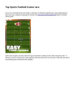 Tap Sports Football trainer new
If you are a Football freak who wishes to develop a individual football team using skilled players
then you must commence playing the favorite Tap tap sports football gold hack Sports Football
online game.
Gold is the in-game currency that will may be utilized to unlock various other franchise slots. A
Person is now in a position to create endless Gold with the aid of our own tool. Gold will even aid in
purchasing packs associated with audibles.
 
