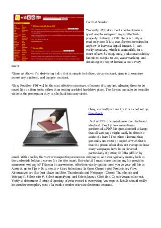 For that Sender:
*Security: PDF documents certainly are a
great way to safeguard my intellectual-
property. Initially, a PDF file is actually a
read-only doc. If it is transformed or edited in
anyhow, it leaves a digital impact. I - can
verify creativity, which is admissible, in a
court of law. Subsequently, additional stability
functions, simple to use, watermarking, and
obtaining the report behind a code (very
neat).
*Same as Above: I'm delivering a doc that is simple to deliver, virus-resistant, simple to examine
across any platform, and tamper resistant.
*Easy Retailer- PDF will be the cost-effective structure, of course if it applies, allowing them to be
saved like on firm hosts rather than setting a added harddrive place. The format can also be sensible
while in the perception they can be built-into any circle.
Okay, currently we realize it is a cool set up
free ebook
. Not all PDF documents are manufactured
identical. Exactly how many times
performed a/PDF-file open zoomed so large
that all webpage might easily be fitted to
aside of a barn? The other dilemma that
generally seems to go together with that's
that the phone often does not recognize how
many webpages have been directed,
particularly if getting INCHa pdffile" by
email. With ebooks, the viewer is expecting numerous webpages, and can typically merely look in
the underside lefthand corner for the site count. But what if I must make it clear my file provides
numerous webpages? This can be a awesome, effortless-windy option: once you've your pdf file in
Acrobat, go-to File > Documents > Start Selections. In Open Choices pick Preliminary View.
Alternatives are Site Just, Save and Site, Thumbnails and Webpage. (Choose Thumbnails and
Webpage). Select site #. Select magnifying, and Select layout. Click fine. Conserve and close-out.
Verify to determine if original opening of your record is everything you expect. Result should really
be another exemplory case of a reader-sender win win electronic scenario.
 