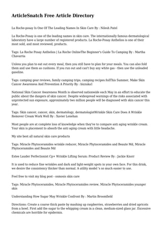 ArticleSnatch Free Article Directory
La Roche-posay Is One Of The Leading Names In Skin Care By : Nilesh Patel
La Roche-Posay is one of the leading names in skin care. The internationally famous dermatological
laboratory have a large number of registered products. La Roche-Posay Anthelios is one of their
most sold, and most reviewed, products.
Tags: La Roche Posay Anthelios | La Roche OnlineThe Beginner's Guide To Camping By : Martha
Chavarria
Unless you plan to eat out every meal, then you still have to plan for your meals. You can also fold
them and use them as cushions. If you run out and can't buy any white gas - then use the unleaded
gasoline.
Tags: camping gear reviews, family camping trips, camping recipes foilThis Summer, Make Skin
Cancer Awareness And Prevention A Priority By : bizzuka1
National Skin Cancer Awareness Month is observed nationwide each May in an effort to educate the
public about the dangers of skin cancer. Despite widespread warnings of the risks associated with
unprotected sun exposure, approximately two million people will be diagnosed with skin cancer this
year.
Tags: Skin cancer, cancer, skin, dermatology, dermatologistWrinkle Skin Care Does A Wrinkle
Remover Cream Work Well By : Xavier Lenehan
Most people are at complete loss of knowledge when they've to compare anti aging wrinkle cream.
Your skin is placement to absorb the anti aging cream with little headache.
My site best all natural skin care products
Tags: Miracle Phytoceramides wrinkle reducer, Miracle Phytoceramides and Beaute Md, Miracle
Phytoceramides and Beaute Md
Estee Lauder Perfectionist Cp+ Wrinkle Lifting Serum: Product Review By : Jackie Knorr
It is used to reduce fine wrinkles and dark and light-weight spots in your own face. For this drink,
we desire the consistency thicker than normal. A utility model 's so much easier to use.
Feel free to visit my blog post - osmosis skin care
Tags: Miracle Phytoceramides, Miracle Phytoceramides review, Miracle Phytoceramides younger
skin
Understanding How Sugar May Wrinkle Confront By : Martin Broomfield
Directions: Create a coarse thick paste by mashing up raspberries, strawberries and dried apricots
from a bowl. First add the sugar to the whipping cream in a clean, medium-sized glass jar. Excessive
chemicals are horrible for epidermis.
 