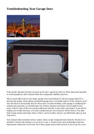 Troubleshooting Your Garage Door
If the opener operates but does not open up the door, appear for dress in of the chain push sprocket
or worm equipment, and if required have the components skillfully search at.
Why do some folks want to have larger garage doors and looking for tall door garage ideas? It is
because the regular sized solitary automobile garage door is normally eight or 9 toes extensive and 7
toes tall which is occasionally slim for other autos. So when building a new garage or modifying the
existing one particular, you should know the vertical clearance necessary via the height of your
motor vehicle. Some of the cars usually parked are vehicles, motor boats, and trailers. If you will be
making use of taller doorway, a lot more usually than not, the resources will be diverse. The ideal
kind is large metals and larger chain so that it can be sturdier and you can effortlessly open up and
close them.
Now evaluate their estimates with no matter what you had composed down formerly. Decide if it is
possible to restore the doorway or to go in for a new 1. Check out the new technologies that they
experienced mentioned, on the web. See if they supply some actual rewards. If you do go for a new
 
