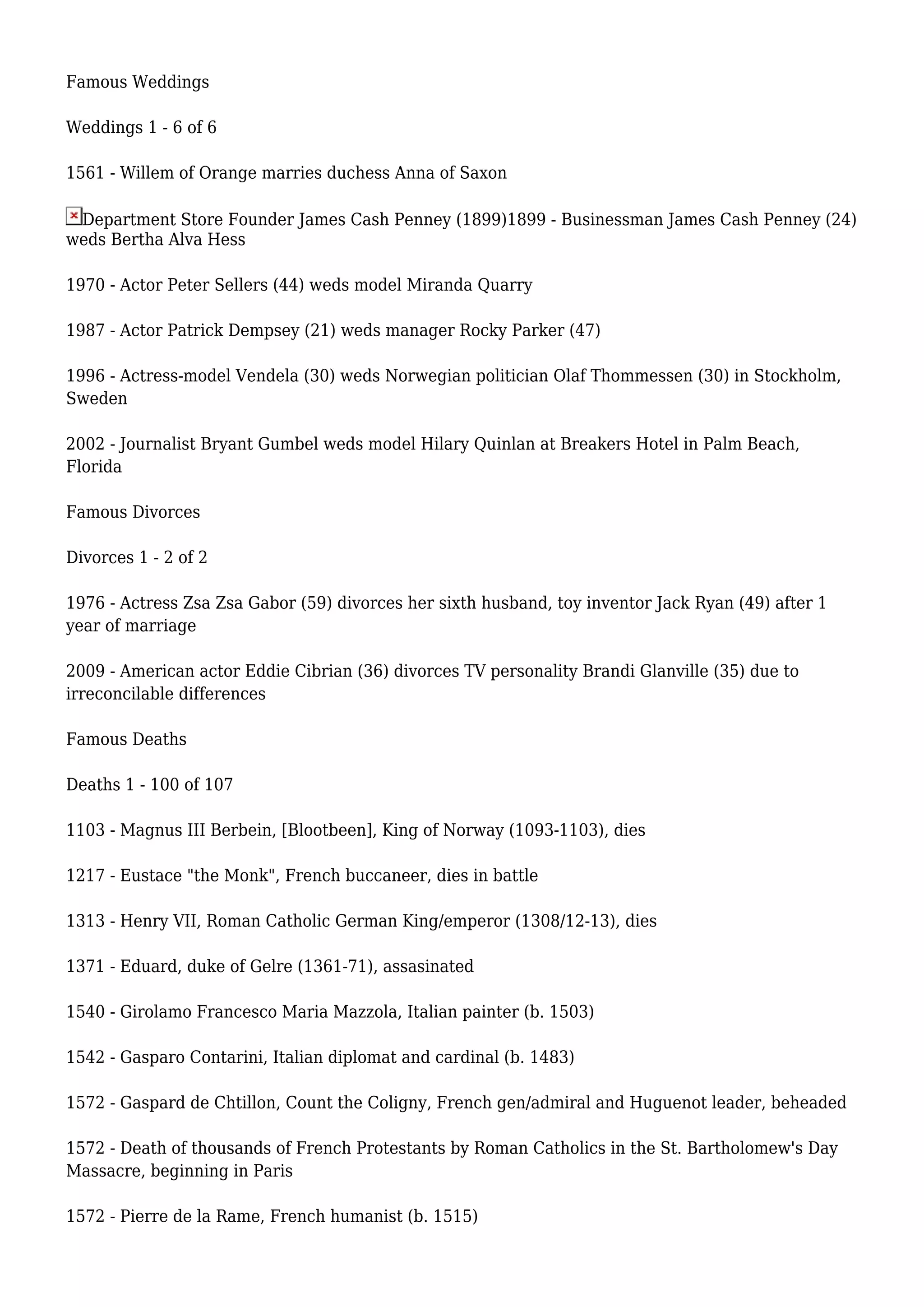 Famous Weddings
Weddings 1 - 6 of 6
1561 - Willem of Orange marries duchess Anna of Saxon
Department Store Founder James Cash Penney (1899)1899 - Businessman James Cash Penney (24)
weds Bertha Alva Hess
1970 - Actor Peter Sellers (44) weds model Miranda Quarry
1987 - Actor Patrick Dempsey (21) weds manager Rocky Parker (47)
1996 - Actress-model Vendela (30) weds Norwegian politician Olaf Thommessen (30) in Stockholm,
Sweden
2002 - Journalist Bryant Gumbel weds model Hilary Quinlan at Breakers Hotel in Palm Beach,
Florida
Famous Divorces
Divorces 1 - 2 of 2
1976 - Actress Zsa Zsa Gabor (59) divorces her sixth husband, toy inventor Jack Ryan (49) after 1
year of marriage
2009 - American actor Eddie Cibrian (36) divorces TV personality Brandi Glanville (35) due to
irreconcilable differences
Famous Deaths
Deaths 1 - 100 of 107
1103 - Magnus III Berbein, [Blootbeen], King of Norway (1093-1103), dies
1217 - Eustace "the Monk", French buccaneer, dies in battle
1313 - Henry VII, Roman Catholic German King/emperor (1308/12-13), dies
1371 - Eduard, duke of Gelre (1361-71), assasinated
1540 - Girolamo Francesco Maria Mazzola, Italian painter (b. 1503)
1542 - Gasparo Contarini, Italian diplomat and cardinal (b. 1483)
1572 - Gaspard de Chtillon, Count the Coligny, French gen/admiral and Huguenot leader, beheaded
1572 - Death of thousands of French Protestants by Roman Catholics in the St. Bartholomew's Day
Massacre, beginning in Paris
1572 - Pierre de la Rame, French humanist (b. 1515)
 