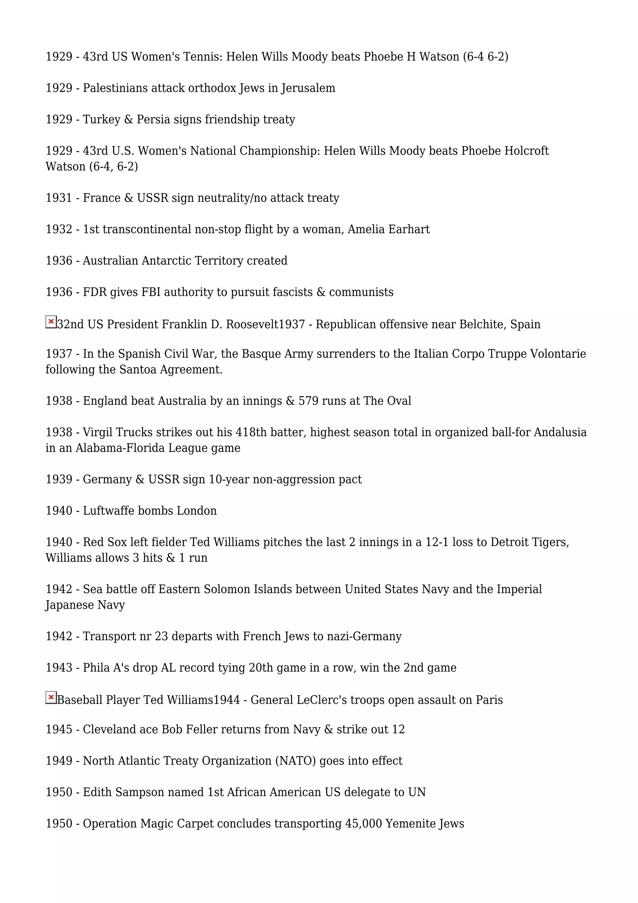 1929 - 43rd US Women's Tennis: Helen Wills Moody beats Phoebe H Watson (6-4 6-2)
1929 - Palestinians attack orthodox Jews in Jerusalem
1929 - Turkey & Persia signs friendship treaty
1929 - 43rd U.S. Women's National Championship: Helen Wills Moody beats Phoebe Holcroft
Watson (6-4, 6-2)
1931 - France & USSR sign neutrality/no attack treaty
1932 - 1st transcontinental non-stop flight by a woman, Amelia Earhart
1936 - Australian Antarctic Territory created
1936 - FDR gives FBI authority to pursuit fascists & communists
32nd US President Franklin D. Roosevelt1937 - Republican offensive near Belchite, Spain
1937 - In the Spanish Civil War, the Basque Army surrenders to the Italian Corpo Truppe Volontarie
following the Santoa Agreement.
1938 - England beat Australia by an innings & 579 runs at The Oval
1938 - Virgil Trucks strikes out his 418th batter, highest season total in organized ball-for Andalusia
in an Alabama-Florida League game
1939 - Germany & USSR sign 10-year non-aggression pact
1940 - Luftwaffe bombs London
1940 - Red Sox left fielder Ted Williams pitches the last 2 innings in a 12-1 loss to Detroit Tigers,
Williams allows 3 hits & 1 run
1942 - Sea battle off Eastern Solomon Islands between United States Navy and the Imperial
Japanese Navy
1942 - Transport nr 23 departs with French Jews to nazi-Germany
1943 - Phila A's drop AL record tying 20th game in a row, win the 2nd game
Baseball Player Ted Williams1944 - General LeClerc's troops open assault on Paris
1945 - Cleveland ace Bob Feller returns from Navy & strike out 12
1949 - North Atlantic Treaty Organization (NATO) goes into effect
1950 - Edith Sampson named 1st African American US delegate to UN
1950 - Operation Magic Carpet concludes transporting 45,000 Yemenite Jews
 