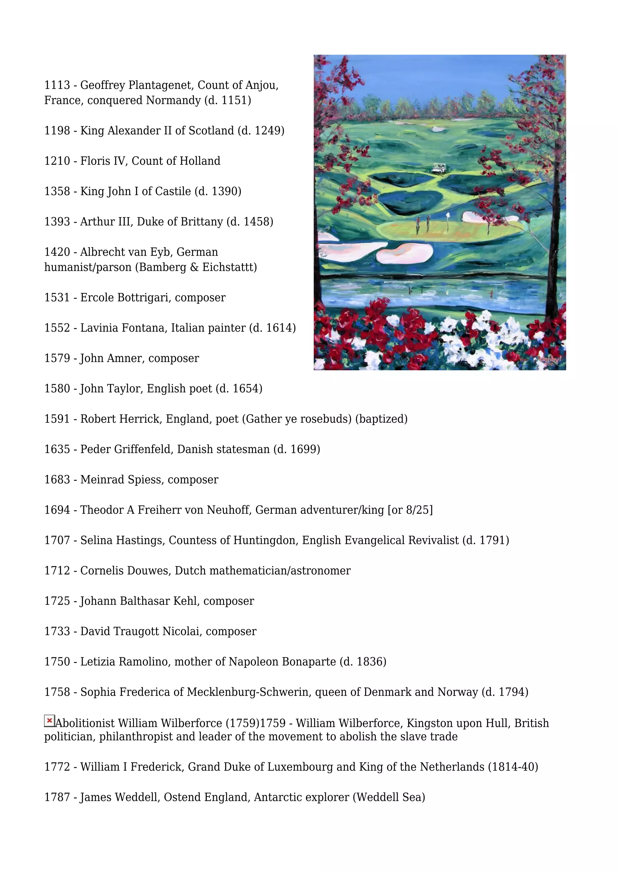 1113 - Geoffrey Plantagenet, Count of Anjou,
France, conquered Normandy (d. 1151)
1198 - King Alexander II of Scotland (d. 1249)
1210 - Floris IV, Count of Holland
1358 - King John I of Castile (d. 1390)
1393 - Arthur III, Duke of Brittany (d. 1458)
1420 - Albrecht van Eyb, German
humanist/parson (Bamberg & Eichstattt)
1531 - Ercole Bottrigari, composer
1552 - Lavinia Fontana, Italian painter (d. 1614)
1579 - John Amner, composer
1580 - John Taylor, English poet (d. 1654)
1591 - Robert Herrick, England, poet (Gather ye rosebuds) (baptized)
1635 - Peder Griffenfeld, Danish statesman (d. 1699)
1683 - Meinrad Spiess, composer
1694 - Theodor A Freiherr von Neuhoff, German adventurer/king [or 8/25]
1707 - Selina Hastings, Countess of Huntingdon, English Evangelical Revivalist (d. 1791)
1712 - Cornelis Douwes, Dutch mathematician/astronomer
1725 - Johann Balthasar Kehl, composer
1733 - David Traugott Nicolai, composer
1750 - Letizia Ramolino, mother of Napoleon Bonaparte (d. 1836)
1758 - Sophia Frederica of Mecklenburg-Schwerin, queen of Denmark and Norway (d. 1794)
Abolitionist William Wilberforce (1759)1759 - William Wilberforce, Kingston upon Hull, British
politician, philanthropist and leader of the movement to abolish the slave trade
1772 - William I Frederick, Grand Duke of Luxembourg and King of the Netherlands (1814-40)
1787 - James Weddell, Ostend England, Antarctic explorer (Weddell Sea)
 