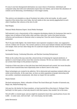 It's easy to see how disorganized information can cause chaos or frustration. Individuals and
companies today deal with more information inputs than ever before, and at times this abundance of
content can be distracting, overwhelming or even trigger anxiety.
This article is not intended as a dig at Facebook, but rather at the tech media. As with a good
majority of the stories they cover today, the tech media in this case merely piggybacked on each
other's headlines like vultures at the site of a kill.
Reid Wegley
National Media Relations Expert, Social Media Strategist
Self-restraint is not a characteristic of the companies developing robotics for businesses that want to
replace tens of millions of both white collar and blue collar jobs. Look at the latest factories,
refineries and warehouses to illustrate what is coming fast. Even the work of lawyers is being
automated.
The F-35 joint strike fighter, the United States' most expensive warplane to date, was supposed to
cost $1.5 trillion over 50 years. The current contract is seven years behind schedule and $163 billion
over budget. Here are four other things the US could have bought with the waste from the program.
Avi Yashchin
Sustainable Energy, Continuing Education, and Machine Learning Entrepreneur
While on the surface this may seem like a deserved day of reckoning for exposed adulterers, it
speaks to a much larger privacy issue that concerns everyone. We live our entire lives online, and
our actions there hinge on the promise of privacy.
Centuries of data may show us how jobs have been both destroyed and created, but recent decades
worth of more nuanced data more importantly show us there's more to this story.
Many technologies are created to be addictive. We're distracted and sometimes isolated within our
online social networks. At the same time, we have an entire population of people interacting with
one another, sometimes anonymously, who show no respect for one another.
Payam Zamani
Die-hard entrepreneur, Bahai, cofounder of Shout The Good (Shout.gd). Founder of Autoweb.com,
Reply.com, BahaiTeachings.org...
Life may be a bit shorter for these members, at least married life as they know it. Perhaps if they
had kept it in their pants, or had only shared it with their spouse, they wouldn't be in this mess.
Not all traffic is created equal, and you might be surprised to learn that a good portion of your site
traffic -- in some cases, well over half -- isn't even human, but bot traffic.
Jonha Revesencio
 