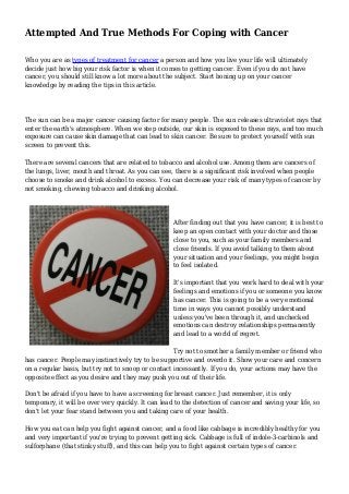 Attempted And True Methods For Coping with Cancer
Who you are as types of treatment for cancer a person and how you live your life will ultimately
decide just how big your risk factor is when it comes to getting cancer. Even if you do not have
cancer, you should still know a lot more about the subject. Start boning up on your cancer
knowledge by reading the tips in this article.
The sun can be a major cancer causing factor for many people. The sun releases ultraviolet rays that
enter the earth's atmosphere. When we step outside, our skin is exposed to these rays, and too much
exposure can cause skin damage that can lead to skin cancer. Be sure to protect yourself with sun
screen to prevent this.
There are several cancers that are related to tobacco and alcohol use. Among them are cancers of
the lungs, liver, mouth and throat. As you can see, there is a significant risk involved when people
choose to smoke and drink alcohol to excess. You can decrease your risk of many types of cancer by
not smoking, chewing tobacco and drinking alcohol.
After finding out that you have cancer, it is best to
keep an open contact with your doctor and those
close to you, such as your family members and
close friends. If you avoid talking to them about
your situation and your feelings, you might begin
to feel isolated.
It's important that you work hard to deal with your
feelings and emotions if you or someone you know
has cancer. This is going to be a very emotional
time in ways you cannot possibly understand
unless you've been through it, and unchecked
emotions can destroy relationships permanently
and lead to a world of regret.
Try not to smother a family member or friend who
has cancer. People may instinctively try to be supportive and overdo it. Show your care and concern
on a regular basis, but try not to snoop or contact incessantly. If you do, your actions may have the
opposite effect as you desire and they may push you out of their life.
Don't be afraid if you have to have a screening for breast cancer. Just remember, it is only
temporary, it will be over very quickly. It can lead to the detection of cancer and saving your life, so
don't let your fear stand between you and taking care of your health.
How you eat can help you fight against cancer, and a food like cabbage is incredibly healthy for you
and very important if you're trying to prevent getting sick. Cabbage is full of indole-3-carbinols and
sulforphane (that stinky stuff), and this can help you to fight against certain types of cancer.
 