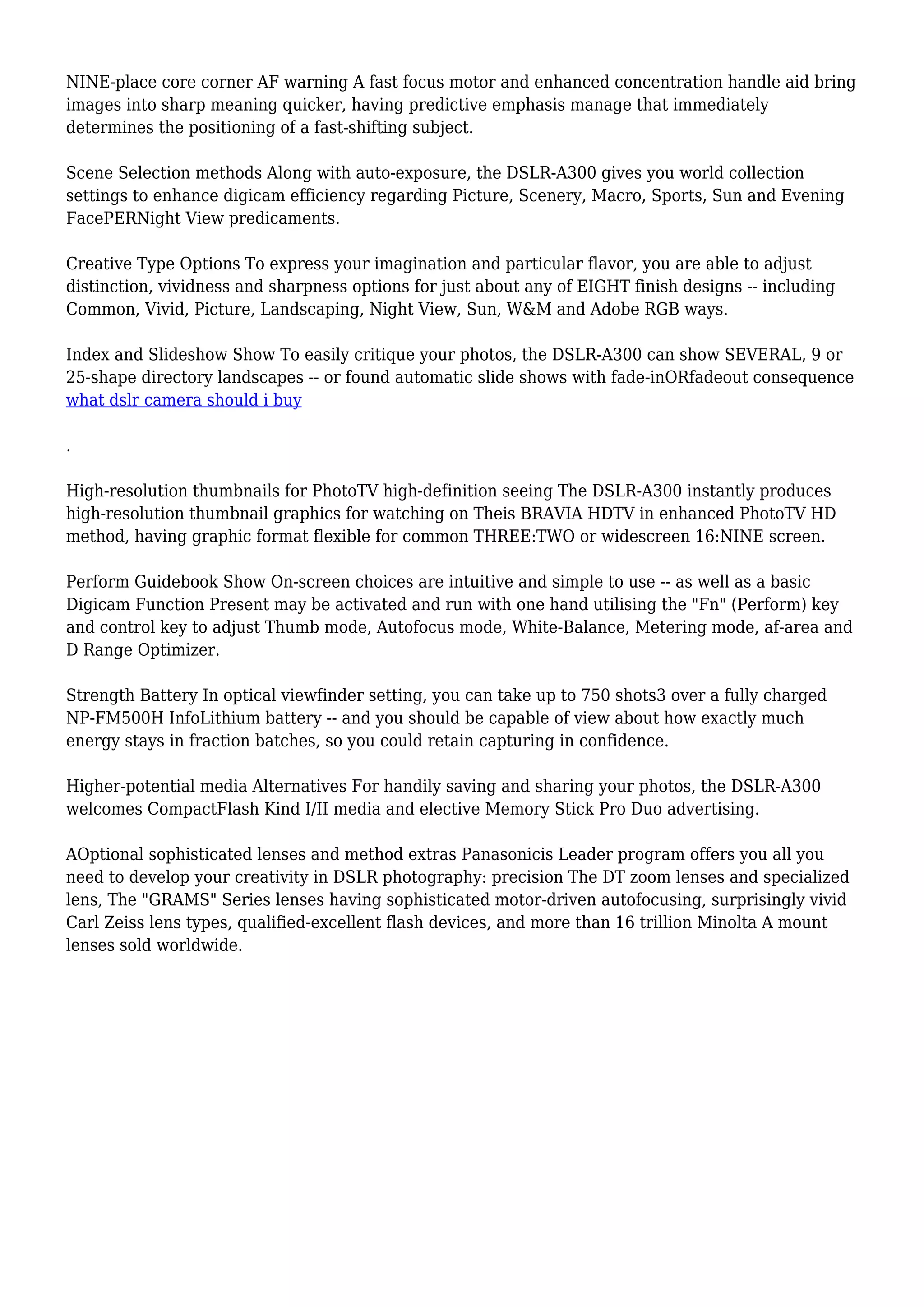 NINE-place core corner AF warning A fast focus motor and enhanced concentration handle aid bring
images into sharp meaning quicker, having predictive emphasis manage that immediately
determines the positioning of a fast-shifting subject.
Scene Selection methods Along with auto-exposure, the DSLR-A300 gives you world collection
settings to enhance digicam efficiency regarding Picture, Scenery, Macro, Sports, Sun and Evening
FacePERNight View predicaments.
Creative Type Options To express your imagination and particular flavor, you are able to adjust
distinction, vividness and sharpness options for just about any of EIGHT finish designs -- including
Common, Vivid, Picture, Landscaping, Night View, Sun, W&M and Adobe RGB ways.
Index and Slideshow Show To easily critique your photos, the DSLR-A300 can show SEVERAL, 9 or
25-shape directory landscapes -- or found automatic slide shows with fade-inORfadeout consequence
what dslr camera should i buy
.
High-resolution thumbnails for PhotoTV high-definition seeing The DSLR-A300 instantly produces
high-resolution thumbnail graphics for watching on Theis BRAVIA HDTV in enhanced PhotoTV HD
method, having graphic format flexible for common THREE:TWO or widescreen 16:NINE screen.
Perform Guidebook Show On-screen choices are intuitive and simple to use -- as well as a basic
Digicam Function Present may be activated and run with one hand utilising the "Fn" (Perform) key
and control key to adjust Thumb mode, Autofocus mode, White-Balance, Metering mode, af-area and
D Range Optimizer.
Strength Battery In optical viewfinder setting, you can take up to 750 shots3 over a fully charged
NP-FM500H InfoLithium battery -- and you should be capable of view about how exactly much
energy stays in fraction batches, so you could retain capturing in confidence.
Higher-potential media Alternatives For handily saving and sharing your photos, the DSLR-A300
welcomes CompactFlash Kind I/II media and elective Memory Stick Pro Duo advertising.
AOptional sophisticated lenses and method extras Panasonicis Leader program offers you all you
need to develop your creativity in DSLR photography: precision The DT zoom lenses and specialized
lens, The "GRAMS" Series lenses having sophisticated motor-driven autofocusing, surprisingly vivid
Carl Zeiss lens types, qualified-excellent flash devices, and more than 16 trillion Minolta A mount
lenses sold worldwide.
 