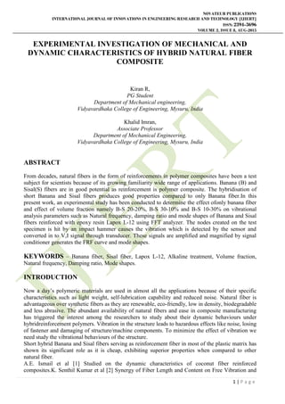 NOVATEUR PUBLICATIONS
INTERNATIONAL JOURNAL OF INNOVATIONS IN ENGINEERING RESEARCH AND TECHNOLOGY [IJIERT]
ISSN: 2394-3696
VOLUME 2, ISSUE 8, AUG-2015
1 | P a g e
EXPERIMENTAL INVESTIGATION OF MECHANICAL AND
DYNAMIC CHARACTERISTICS OF HYBRID NATURAL FIBER
COMPOSITE
Kiran R,
PG Student
Department of Mechanical engineering,
Vidyavardhaka College of Engineering, Mysuru, India
Khalid Imran,
Associate Professor
Department of Mechanical Engineering,
Vidyavardhaka College of Engineering, Mysuru, India
ABSTRACT
From decades, natural fibers in the form of reinforcements in polymer composites have been a test
subject for scientists because of its growing familiarity wide range of applications. Banana (B) and
Sisal(S) fibers are in good potential as reinforcement is polymer composite. The hybridisation of
short Banana and Sisal fibers produces good properties compared to only Banana fiber.In this
present work, an experimental study has been conducted to determine the effect ofonly banana fiber
and effect of volume fraction namely B-S 20-20%, B-S 30-10% and B-S 10-30% on vibrational
analysis parameters such as Natural frequency, damping ratio and mode shapes of Banana and Sisal
fibers reinforced with epoxy resin Lapox L-12 using FFT analyzer. The nodes created on the test
specimen is hit by an impact hammer causes the vibration which is detected by the sensor and
converted in to V,I signal through transducer. These signals are amplified and magnified by signal
conditioner generates the FRF curve and mode shapes.
KEYWORDS – Banana fiber, Sisal fiber, Lapox L-12, Alkaline treatment, Volume fraction,
Natural frequency, Damping ratio, Mode shapes.
INTRODUCTION
Now a day’s polymeric materials are used in almost all the applications because of their specific
characteristics such as light weight, self-lubrication capability and reduced noise. Natural fiber is
advantageous over synthetic fibers as they are renewable, eco-friendly, low in density, biodegradable
and less abrasive. The abundant availability of natural fibers and ease in composite manufacturing
has triggered the interest among the researchers to study about their dynamic behaviours under
hybridreinforcement polymers. Vibration in the structure leads to hazardous effects like noise, losing
of fastener and damaging of structure/machine components. To minimize the effect of vibration we
need study the vibrational behaviours of the structure.
Short hybrid Banana and Sisal fibers serving as reinforcement fiber in most of the plastic matrix has
shown its significant role as it is cheap, exhibiting superior properties when compared to other
natural fiber.
A.E. Ismail et al [1] Studied on the dynamic characteristics of coconut fiber reinforced
composites.K. Senthil Kumar et al [2] Synergy of Fiber Length and Content on Free Vibration and
 