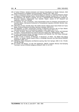  ISSN: 1693-6930
TELKOMNIKA Vol. 15, No. 2, June 2017 : 656 – 664
664
[18] S Teufel, M Moens. Sentence Extraction and rhetorical Classification for Flexible Abstracts. AAAI
Spring Symposium on Intelligent Text Summarization. Stanford, USA. 1998; 16-25.
[19] H Ren. A Comparison Study on the Rhetorical Moves of Abstracts in Published Research Articles
and Master’s Foreign-language Theses. Journal ofEnglish Language Teaching. 2011; 4(1): 162-166.
[20] DH Widyantoro, ML Khodra, B Riyanto, EA Aziz. A Multiclass-based Classification Strategy for
Rhetorical Sentence Categorization from Scientific Papers. Journal of ICT Research and
Applications. 2013; 7(3): 235-249.
[21] D Contractor, YF Guo, A Korhonen. Using Argumentative Zones for Extractive Summarization for
Scientific Articles. International Conference on Computational Linguistics (COLING). Mumbai, India.
2012; 663-678.
[22] JWG Putra, K Fujita. Scientific Paper Title Validity Checker Utilizing Vector Space Model and Topics
Model. Konferensi Nasional Informatika. Bandung, Indonesia. 2005; 69-74.
[23] DÓ Séaghdha, S Teufel. Unsupervised Learning of Rhetorical Strucuture with Un-Topic Models.
International Conference on Computational Linguistics. Dublin, Ireland. 2014; 2-13.
[24] S Teufel, M Moens. Discourse Level Argumentation in Scientific Articles: Human and Automatic
Annotation. Towards Standards and Tools for Discourse Tagging ACL 1999 Workshop. 1999.
[25] S Teufel. Argumentative Zoning: Information Extraction from Scientific Text. PhD Thesis. Edinburgh:
Postgraduate University of Edinbugrh; 1999.
[26] M Hall, E Frank, G Holmes, B Pfahringer, P Reutemann, IH Witten. The WEKA Data Mining
Software: An Update. Special Interest Group in Knowledge Discovery and Data Mining (SIGKDD)
Explorations. 2009; 11(1).
[27] CM Bishop. Pattern Recognition and Machine Learning. New York: Springer. 2006: 21-24. 179-220,
325-356, 663-666.
[28] NV Chawla, KW Bowyer, LO Hall, WP Kegelmeyer. SMOTE: Synthetic Minority Over-Sampling
Technique. Journal of Artificial Intelligence Research. 2002; 16: 321-357.
 