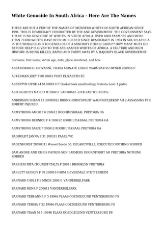 White Genocide In South Africa - Here Are The Names
THESE ARE BUT A FEW OF THE NAMES OF MURDERD WHITES IN SOUTH AFRICAN SINCE
1994. THIS IS DEMOCRACY CONDUCTED BY THE ANC GOVERNMENT. THE GOVERNMENT SAYS
THERE IS NO GENOCIDE OF WHITES IN SOUTH AFRICA. OVER 4000 FARMERS AND MORE
THAN 70 000 WHITES HAVE BEEN MURDERED SINCE DEMOCRACY IN 1994 IN SOUTH AFRICA.
IS THE WORLD BLIND TO GENOCIDE OF A MINORITY ETHNIC GROUP? HOW MANY MUST DIE
BEFORE HELP IS GIVEN TO THE AFRIKAANER WHITES OF AFRICA. A CULTURE AND RICH
HISTORY IS BEING KILLED, RAPED AND SWEPT AWAY BY A MAJORITY BLACK GOVERNEMNT.
Surname; first name; victim age; date, place murdered, and how
ABBATEMARCO, GIOVANNI, THABA MONATE LODGE WARMBATHS OWNER 20090227
ACKERMAN JOEY F 88 20061 PORT ELIZABETH EC
ALBERTYN HENK 44 M 20081117 Donkerhoek smallholding Pretoria Loot: 1 pistol
ALBORGHETTI MARCO M 200611 SANDBAAI - (ITALIAN TOURISTS)
ANDERSON SHEAN 18 20090925 BRONKHORSTSPRUIT WAGNBIETJIEKOP AH 2 ASSASSINS FTR
ROBERT INJURED
ARMSTRONG AMOR F 6 200612 ROOIHUISKRAAL PRETORIA GA
ARMSTRONG BERNICE F 4 200612 ROOIHUISKRAAL PRETORIA GA
ARMSTRONG SARIE F 200612 ROOIHUISKRAAL PRETORIA GA
BADHOLDT JANNA F 31 200311 PAARL WC
BADENHORST 20090311 Wessel Boetie 55, DELAREYVILLE, EXECUTED NOTHING ROBBED
BAM ANDRE AND CHRIS FATHER-SON FARMERS DOORNPOORT AH PRETORIA NOTHING
ROBBED
BARBIERI RITA (TOURIST ITALY) F 20071 BROOKLYN PRETORIA
BARLETT AUDREY F 69 200010 FARM SILVERDALE STUTTERHEIM
BARNARD CARLI F 9 MNDE 200611 VANDERBIJLPARK
BARNARD RENA F 200611 VANDERBIJLPARK
BARNARD TERI-ANNE F 5 19946 PLAAS GOEDGEGUND VENTERSBURG FS
BARNARD TERSIA F 32 19946 PLAAS GOEDGEGUND VENTERSBURG FS
BARNARD TIAAN M 8 19946 PLAAS GOEDGEGUND VENTERSBURG FS
 
