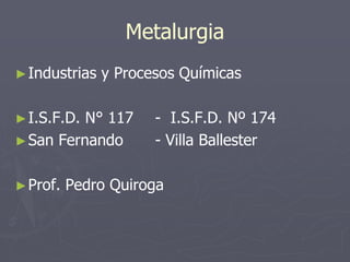 Metalurgia
►Industrias y Procesos Químicas
►I.S.F.D. N° 117 - I.S.F.D. Nº 174
►San Fernando - Villa Ballester
►Prof. Pedro Quiroga
 