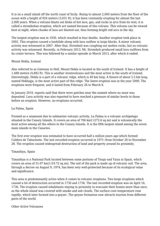 It is on a small island off the north coast of Sicily. Rising to almost 2,000 meters from the floor of the
ocean with a height of 924 meters (3,031 ft), it has been constantly erupting for almost the last
2,000 years. When a volcano blasts out blobs of hot lava, gas, and rocks in arcs from its vent, it is
called a strombolian eruption, which are named because of this volcano. This volcano can be viewed
best at night, when chunks of lava are blasted out, thus forming bright red arcs in the sky.
The largest eruption was in 1930, which resulted in four deaths. Another eruption took place in
2002. This eruption caused a landslide along with lava outflow in large blocks. A minor volcanic
activity was witnessed in 2007. After that, Stromboli was coughing out molten rocks, but no volcanic
activity was witnessed. Recently, in February 2013, Mt. Stromboli produced small lava outflows from
its crater terrace. This was followed by a similar episode in March 2013, after which it ended.
Mount Hekla, Iceland
Also referred to as Gateway to Hell, Mount Hekla is located in the south of Iceland. It has a height of
1,488 meters (4,882 ft). This is another stratovolcano and the most active in the south of Iceland.
Interestingly, Hekla is a part of a volcanic ridge, which is 40 km long. A fissure of about 5.5 km long,
named Heklugja, is the most active part of this ridge. The latest eruption was in the year 2000. The
eruptions were frequent, and it lasted from February 26 to March 8.
In January 2010, reports said that there were patches near the summit where no snow was
deposited. Lava activity was also reported to have reached a pressure of similar levels to those
before an eruption. However, no eruptions occurred.
La Palma, Spain
Formed as a seamount due to submarine volcanic activity, La Palma is a volcanic archipelago
situated in the Canary Islands. It covers an area of 706 km2 (272.6 sq mi) and is volcanically the
most active among all the others in the Canary Islands. It is the fifth largest island among the seven
main islands in the Canaries.
The first ever eruption was estimated to have occurred half a million years ago which formed
Caldera de Taburiente. The last recorded eruption occurred in 1971--from October 26 to November
28. The eruption caused widespread destruction of land and property around its proximity.
Timanfaya, Spain
Timanfaya is a National Park located between some portions of Tinajo and Yaiza in Spain, which
covers an area of 51.07 km2 (19.72 sq mi). The soil of the park is made up of volcanic soil. The area,
through a decree on August 9, 1974, has been very well-protected because of its ecological value
and significance.
This area is predominantly active when it comes to volcanic eruptions. Two large eruptions which
caused a lot of destruction occurred in 1730 and 1736. The last recorded eruption was on April 16,
1736. The eruption caused inhabitants staying in proximity to evacuate their homes more than once,
as the whole island was covered with smoke and ash clouds. The surface core temperature rose
rapidly, which later formed into a geyser. The geyser formation now attracts tourists from different
parts of the world.
Other Active Volcanoes
 