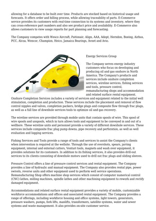 allowing for a database to be built over time. Products are stocked based on historical usage and
forecasts. It offers order and billing process, while allowing traceability of parts. E-Commerce
service provides its customers with real-time connection to its systems and inventory, where they
can cross-reference part numbers and also see product price and availability. E-Commerce also
allows customers to view usage reports for part planning and forecasting.
The Company competes with Wesco Aircraft, Pattonair, Align, AAA, Adept, Herndon, Boeing, Airbus,
PCC, Alcoa, Wencor, Champion, Heico, Jamaica Bearings, Avnet and Avio.
Energy Services Group
The Company serves energy industry
customers who focus on developing and
producing oil and gas onshore in North
America. The Company's products and
services include onshore completion
services, wireline services, fishing services
and tools, pressure control,
remanufacturing shops and accommodation
and related surface rental equipment.
Onshore Completion Services includes a variety of services and equipment related to the initial well
stimulation, completion and production. These services include the placement and removal of flow
control nipples and valves, completion packers, bridge plugs and composite flow through frac plugs,
as well as a full line of downhole services tools to optimize oil and gas recovery.
The wireline services are provided through mobile units that contain spools of wire. This spool of
wire spools and unspools, which in turn allows tools and equipment to be conveyed in and out of a
wellbore. These wireline units and personnel provide a variety of different downhole services. These
services include composite frac plug pump downs, pipe recovery and perforation, as well as well
evaluation and logging services.
Fishing Services and Tools provide a range of tools and services to assist the Company's clients
when intervention is required at the wellsite. Through the use of overshots, spears, jarring
equipment, internal and external cutters, Venturi tools, magnets and wash over equipment, it
provides solutions for its customers. In addition to its fishing services, it also provides drill-out
services to its clients consisting of downhole motors used to drill out frac plugs and sliding sleeves.
Pressure Control offers a line of pressure control services and rental equipment. The Company
provides a line of hydraulic and manual equipment. The Company also provides rental pipe, power
swivels, reverse units and other equipment used to perform well service operations.
Remanufacturing Shop offers machine shop services which consist of computer numerical control
(CNC) lathes, milling machines, spindle lathes and other machining equipment to rework and rectify
damaged equipment.
Accommodations and related surface rental equipment provides a variety of mobile, customizable
workforce accommodations and offices and associated rental equipment. The Company provides a
range of offerings, including workforce housing and office systems, light towers, generators,
pressure washers, pumps, fork lifts, manlifts, transformers, satellite systems, water and sewer
systems and waste management. It also provides on-site customer service.
 