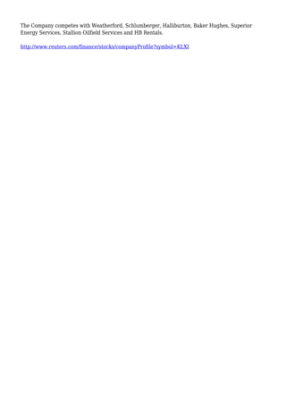 The Company competes with Weatherford, Schlumberger, Halliburton, Baker Hughes, Superior
Energy Services, Stallion Oilfield Services and HB Rentals.
http://www.reuters.com/finance/stocks/companyProfile?symbol=KLXI
 