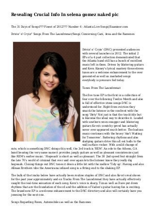Revealing Crucial Info In selena gomez naked pic
The 31 Days of Songs??? Finest of 2012??? Number 6 - Atlanta Live Songs|Examiner.com
Drivin' n' Cryin'' Songs From The Laundromat/Songs Concerning Cars, Area and the Ramones
Drivin' n' Cryin' (DNC) presented audiences
with several launches in 2012. The initial 2
EPs of a 4 part collection demonstrated that
the Atlanta band still has a bunch of excellent
music left in them. Driven by blistering guitars
and Kevn Kinney's lyrical mastery these eleven
tunes are a welcome enhancement to the over
generated as well as marketed songs
everybody is pressure fed today.
Tunes From The Laundromat
The five tune EP is the first in a collection of
four over the following Twelve Month and also
is full of effective stone songs DNC is
understood for. Right from eviction they
smack the listener in the confront with the
song 'Dirty' Not just is that the track title but
is likewise the ideal way to describe it. Loaded
with southern woes swagger and blistering
guitars Kevn's scratchy growl has actually
never ever appeared much better. The bad-ass
music continues with the heavy 'Ain't Waiting
for Tomorrow'. Battering rhythms and also
sludging guitars drive this all out balls to the
wall surface rocker. With a mild change of
rate, which is something DNC doings this well, the 3rd track is 'REM'. An ode to the Athens, GA
band bearing the very same name it provides jangly guitars as well as pleasant consistencies just
like REM's earlier music. 'Hogwash' is short as well as pleasant. The 30 2nd speed fest straight from
the late 70's world of criminal that over and over again lets the listener know they really dig
hogwash. Closing things out DNC tones it down a little bit with the mellow 'Tidy up'. Having and also
Allman Brothers vibe the Americana infused song is a fitting end to the shaking EP.
The bulk of the tracks below have actually been routine staples of DNC and also Kevn's real shows
for the past year approximately and on Tracks From The Laundromat they have actually effectively
caught the real-time sensation of each song. Kevn's voice is sharp, Tim as well as Dave put down
rhythms that are the foundation of the cd and the addition of Vaden's guitar having fun is exciting.
The brand-new EP is a welcome enhancement to the DNC directory and also will certainly have you
jonesing for the next one.
Songs Regarding Room, Automobiles as well as the Ramones
 