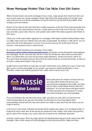 Home Mortgage Pointer That Can Make Your Life Easier
While everyone knows you need a mortgage to buy a home, many people don't know that there are
ways to save money on a home mortgage. Rather than letting the lender guide you through every
step of the process, you should understand at least the basics to get the best deal possible. Keep
reading to get more details.
Beware of low interest rate loans that have a balloon payment at the end. These loans generally have
lower interest rates and payments; however, a large amount is due at the end of the loan. This loan
may seem like a great idea; however, most people cannot afford the balloon payment and default on
their loans.
Check your credit report before applying for a mortgage. With today's identity theft problems, there
is a slight chance that your identity may have been compromised. By pulling a credit report, you can
ensure that all of the information is correct. If you notice items on the credit report that are
incorrect, seek assistance from a credit bureau.
Be prepared before obtaining your mortgage. Every lender
http://www.myfha.net/Badcredithomeloan/index.html will request certain documents when applying
for a mortgage. Do not wait until they ask for it. Have the documents ready when you enter their
office. You should have your last two pay stubs, bank statements, income-tax returns, and W-2s.
Save all of these documents and any others that the lender needs in an electronic format, so that you
are able to easily resend them if they get lost.
Lenders look at your debt-to-income ratio in order to determine if you qualify for a loan. If your total
debt is over a certain percentage of your income, you may have trouble qualifying for a loan.
Therefore, reduce your debt by paying off your credit cards as much as you can.
Really think about the amount of house that you
can really afford. Banks will give you pre-
approved home mortgages if you'd like, but there
may be other considerations that the bank isn't
thinking of. Do you have future education needs?
Are there upcoming travel expenses? Consider
these when looking at your total mortgage.
If you are looking to buy any big ticket items, make sure that you wait until your loan has been
closed. Buying large items may give the lender the idea that you are irresponsible and/or
overextending yourself and they may worry about your ability to pay them back the money you are
trying to borrow.
Look over you real estate settlement statement before signing any papers. Your mortgage broker is
required by law to show how all the monies are dispersed at the closing. If the seller has agreed to
pay for some of the closing costs, ensure that this is noted on the settlement statement.
Look into credit unions. There are many options for obtaining financing and credit unions have their
strengths. Often credit unions will hold mortgages in their private portfolio. Banks and other
 