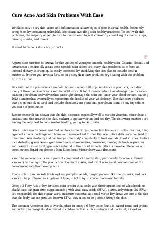 Cure Acne And Skin Problems With Ease
Wrinkles, oily or dry skin, acne, and inflammation all are signs of poor internal health, frequently
brought on by consuming unhealthful foods and avoiding skin-healthy nutrients. To deal with skin
problems, the majority of people turn to mainstream topical cosmetics, consisting of creams, soaps,
creams, scrubs, and toners.
Prevent hazardous skin care products.
Appropriate nutrition is crucial for the upkeep of younger, smooth, healthy skin. Creams, cleans, and
creams can occasionally assist treat specific skin disorders, many skin problems stem from an
internal dietary shortage quite easily corrected by modifying the diet plan to include certain
nutrients. Prior to you invest a fortune on pricey skin care products, try dealing with the problem
from the in out.
Be careful of the poisonous chemicals chosen in almost all popular skin care products, including
many of the expensive brands sold in outlet store. A lot of items contain liver-damaging and cancer-
causing petroleum derivatives that pass right through the skin and enter your blood stream, causing
DNA damage that eventually compromises the health of your whole body. Use skin care products
that are genuinely natural and include absolutely no parabens, petroleum items or any ingredient
you can not pronounce.
Recent research has shown that the skin responds especially well to certain vitamins, minerals and
antioxidants that nourish the skin, making it appear vibrant and healthy. The following nutrients are
among the very best to consume for healthy, young-looking skin:
Silica: Silica is a trace mineral that reinforces the body's connective tissues - muscles, tendons, hair,
ligaments, nails, cartilage, and bone - and is important for healthy skin. Silica deficiency can lead to
minimized skin elasticity and can hamper the body's capability to heal wounds. Food sources of silica
include leeks, green beans, garbanzo beans, strawberries, cucumber, mango, rhubarb, asparagus
and celery. In its natural type, silica is found in the horsetail herb. Silica is likewise offered as a
concentrated liquid supplement from Eidon Ionic Minerals (www.eidon.com).
Zinc: The mineral zinc is an important component of healthy skin, particularly for acne sufferers.
Zinc acts by managing the production of oil in the skin, and might also assist control some of the
hormonal agents that develop acne.
Foods rich in zinc include fresh oysters, pumpkin seeds, ginger, pecans, Brazil eggs, nuts, and oats.
Zinc can be purchased in supplement type, in both liquid concentrates and tablets.
Omega-3 Fatty Acids: Dry, irritated skin or skin that deals with the frequent look of whiteheads or
blackheads can gain from supplementing with vital fatty acids (EFAs), particularly omega-3s. EFAs
are responsible for skin repair work, moisture material, and total versatility, however due to the fact
that the body can not produce its own EFAs, they need to be gotten through the diet.
The common American diet is overabundant in omega-6 fatty acids found in baked items and grains,
and lacking in omega-3s, discovered in cold-water fish such as salmon and mackerel, as well as
 