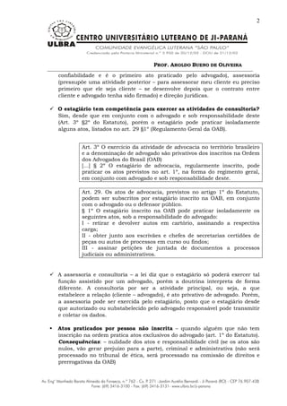 PROF. AROLDO BUENO DE OLIVEIRA
2
confiabilidade e é o primeiro ato praticado pelo advogado), assessoria
(pressupõe uma atividade posterior – para assessorar meu cliente eu preciso
primeiro que ele seja cliente – se desenvolve depois que o contrato entre
cliente e advogado tenha sido firmado) e direção jurídicas.
 O estagiário tem competência para exercer as atividades de consultoria?
Sim, desde que em conjunto com o advogado e sob responsabilidade deste
(Art. 3º §2º do Estatuto), porém o estagiário pode praticar isoladamente
alguns atos, listados no art. 29 §1º (Regulamento Geral da OAB).
Art. 3º O exercício da atividade de advocacia no território brasileiro
e a denominação de advogado são privativos dos inscritos na Ordem
dos Advogados do Brasil (OAB)
[...] § 2º O estagiário de advocacia, regularmente inscrito, pode
praticar os atos previstos no art. 1º, na forma do regimento geral,
em conjunto com advogado e sob responsabilidade deste.
Art. 29. Os atos de advocacia, previstos no artigo 1º do Estatuto,
podem ser subscritos por estagiário inscrito na OAB, em conjunto
com o advogado ou o defensor público.
§ 1º O estagiário inscrito na OAB pode praticar isoladamente os
seguintes atos, sob a responsabilidade do advogado:
I - retirar e devolver autos em cartório, assinando a respectiva
carga;
II - obter junto aos escrivães e chefes de secretarias certidões de
peças ou autos de processos em curso ou findos;
III - assinar petições de juntada de documentos a processos
judiciais ou administrativos.
 A assessoria e consultoria – a lei diz que o estagiário só poderá exercer tal
função assistido por um advogado, porém a doutrina interpreta de forma
diferente. A consultoria por ser a atividade principal, ou seja, a que
estabelece a relação (cliente – advogado), é ato privativo de advogado. Porém,
a assessoria pode ser exercida pelo estagiário, posto que o estagiário desde
que autorizado ou substabelecido pelo advogado responsável pode transmitir
e coletar os dados.
 Atos praticados por pessoa não inscrita – quando alguém que não tem
inscrição na ordem pratica atos exclusivos do advogado (art. 1º do Estatuto).
Consequências: – nulidade dos atos e responsabilidade civil (se os atos são
nulos, vão gerar prejuízo para a parte), criminal e administrativa (não será
processado no tribunal de ética, será processado na comissão de direitos e
prerrogativas da OAB)
 