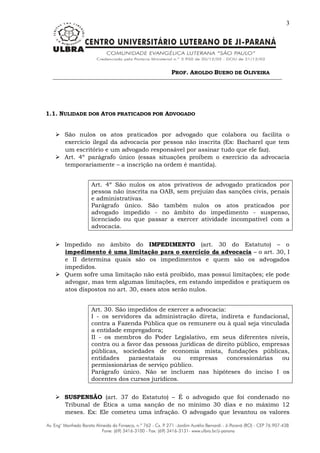 PROF. AROLDO BUENO DE OLIVEIRA
3
1.1. NULIDADE DOS ATOS PRATICADOS POR ADVOGADO
 São nulos os atos praticados por advogado que colabora ou facilita o
exercício ilegal da advocacia por pessoa não inscrita (Ex: Bacharel que tem
um escritório e um advogado responsável por assinar tudo que ele faz).
 Art. 4º parágrafo único (essas situações proíbem o exercício da advocacia
temporariamente – a inscrição na ordem é mantida).
Art. 4º São nulos os atos privativos de advogado praticados por
pessoa não inscrita na OAB, sem prejuízo das sanções civis, penais
e administrativas.
Parágrafo único. São também nulos os atos praticados por
advogado impedido - no âmbito do impedimento - suspenso,
licenciado ou que passar a exercer atividade incompatível com a
advocacia.
 Impedido no âmbito do IMPEDIMENTO (art. 30 do Estatuto) – o
impedimento é uma limitação para o exercício da advocacia – o art. 30, I
e II determina quais são os impedimentos e quem são os advogados
impedidos.
 Quem sofre uma limitação não está proibido, mas possui limitações; ele pode
advogar, mas tem algumas limitações, em estando impedidos e pratiquem os
atos dispostos no art. 30, esses atos serão nulos.
Art. 30. São impedidos de exercer a advocacia:
I - os servidores da administração direta, indireta e fundacional,
contra a Fazenda Pública que os remunere ou à qual seja vinculada
a entidade empregadora;
II - os membros do Poder Legislativo, em seus diferentes níveis,
contra ou a favor das pessoas jurídicas de direito público, empresas
públicas, sociedades de economia mista, fundações públicas,
entidades paraestatais ou empresas concessionárias ou
permissionárias de serviço público.
Parágrafo único. Não se incluem nas hipóteses do inciso I os
docentes dos cursos jurídicos.
 SUSPENSÃO (art. 37 do Estatuto) – É o advogado que foi condenado no
Tribunal de Ética a uma sanção de no mínimo 30 dias e no máximo 12
meses. Ex: Ele cometeu uma infração. O advogado que levantou os valores
 