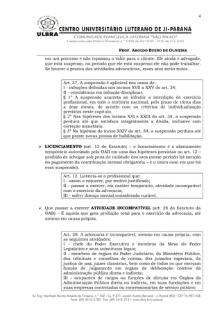 PROF. AROLDO BUENO DE OLIVEIRA
4
em um processo e não repassou o valor para o cliente. Ele ainda é advogado,
que está suspenso, no período que ele está suspenso ele não pode trabalhar.
Se houver a pratica das atividades advocatícias, esses atos serão nulos.
Art. 37. A suspensão é aplicável nos casos de:
I - infrações definidas nos incisos XVII a XXV do art. 34;
II - reincidência em infração disciplinar.
§ 1º A suspensão acarreta ao infrator a interdição do exercício
profissional, em todo o território nacional, pelo prazo de trinta dias
a doze meses, de acordo com os critérios de individualização
previstos neste capítulo.
§ 2º Nas hipóteses dos incisos XXI e XXIII do art. 34, a suspensão
perdura até que satisfaça integralmente a dívida, inclusive com
correção monetária.
§ 3º Na hipótese do inciso XXIV do art. 34, a suspensão perdura até
que preste novas provas de habilitação.
 LICENCIAMENTO (art. 12 do Estatuto) – o licenciamento é o afastamento
temporário autorizado pela OAB em uma das hipóteses previstas no art. 12 –
proibido de advogar sob pena de nulidade dos atos (nesse período há isenção
do pagamento da contribuição mensal obrigatória – é o único caso em que há
essa suspensão).
Art. 12. Licencia-se o profissional que:
I - assim o requerer, por motivo justificado;
II - passar a exercer, em caráter temporário, atividade incompatível
com o exercício da advocacia;
III - sofrer doença mental considerada curável.
 Que passar a exercer ATIVIDADE INCOMPATÍVEL (art. 28 do Estatuto da
OAB) – É aquela que gera proibição total para o exercício da advocacia, até
mesmo em causa própria.
Art. 28. A advocacia é incompatível, mesmo em causa própria, com
as seguintes atividades:
I - chefe do Poder Executivo e membros da Mesa do Poder
Legislativo e seus substitutos legais;
II - membros de órgãos do Poder Judiciário, do Ministério Público,
dos tribunais e conselhos de contas, dos juizados especiais, da
justiça de paz, juízes classistas, bem como de todos os que exerçam
função de julgamento em órgãos de deliberação coletiva da
administração pública direta e indireta;
III - ocupantes de cargos ou funções de direção em Órgãos da
Administração Pública direta ou indireta, em suas fundações e em
suas empresas controladas ou concessionárias de serviço público;
 