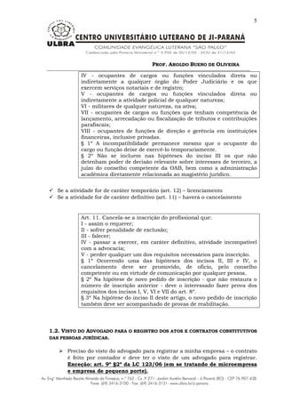 PROF. AROLDO BUENO DE OLIVEIRA
5
IV - ocupantes de cargos ou funções vinculados direta ou
indiretamente a qualquer órgão do Poder Judiciário e os que
exercem serviços notariais e de registro;
V - ocupantes de cargos ou funções vinculados direta ou
indiretamente a atividade policial de qualquer natureza;
VI - militares de qualquer natureza, na ativa;
VII - ocupantes de cargos ou funções que tenham competência de
lançamento, arrecadação ou fiscalização de tributos e contribuições
parafiscais;
VIII - ocupantes de funções de direção e gerência em instituições
financeiras, inclusive privadas.
§ 1º A incompatibilidade permanece mesmo que o ocupante do
cargo ou função deixe de exercê-lo temporariamente.
§ 2º Não se incluem nas hipóteses do inciso III os que não
detenham poder de decisão relevante sobre interesses de terceiro, a
juízo do conselho competente da OAB, bem como a administração
acadêmica diretamente relacionada ao magistério jurídico.
 Se a atividade for de caráter temporário (art. 12) – licenciamento
 Se a atividade for de caráter definitivo (art. 11) – haverá o cancelamento
Art. 11. Cancela-se a inscrição do profissional que:
I - assim o requerer;
II - sofrer penalidade de exclusão;
III - falecer;
IV - passar a exercer, em caráter definitivo, atividade incompatível
com a advocacia;
V - perder qualquer um dos requisitos necessários para inscrição.
§ 1º Ocorrendo uma das hipóteses dos incisos II, III e IV, o
cancelamento deve ser promovido, de ofício, pelo conselho
competente ou em virtude de comunicação por qualquer pessoa.
§ 2º Na hipótese de novo pedido de inscrição - que não restaura o
número de inscrição anterior - deve o interessado fazer prova dos
requisitos dos incisos I, V, VI e VII do art. 8º.
§ 3º Na hipótese do inciso II deste artigo, o novo pedido de inscrição
também deve ser acompanhado de provas de reabilitação.
1.2. VISTO DO ADVOGADO PARA O REGISTRO DOS ATOS E CONTRATOS CONSTITUTIVOS
DAS PESSOAS JURÍDICAS.
 Preciso do visto do advogado para registrar a minha empresa – o contrato
é feito por contador e deve ter o visto de um advogado para registrar.
Exceção: art. 9º §2º da LC 123/06 (em se tratando de microempresa
e empresa de pequeno porte).
 