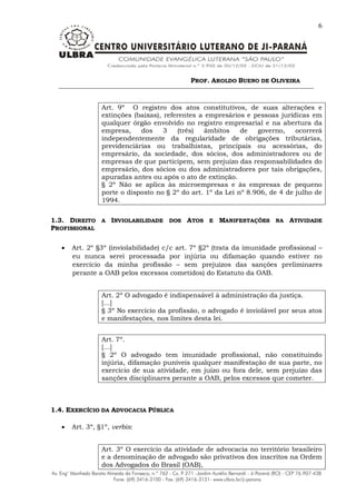 PROF. AROLDO BUENO DE OLIVEIRA
6
Art. 9º O registro dos atos constitutivos, de suas alterações e
extinções (baixas), referentes a empresários e pessoas jurídicas em
qualquer órgão envolvido no registro empresarial e na abertura da
empresa, dos 3 (três) âmbitos de governo, ocorrerá
independentemente da regularidade de obrigações tributárias,
previdenciárias ou trabalhistas, principais ou acessórias, do
empresário, da sociedade, dos sócios, dos administradores ou de
empresas de que participem, sem prejuízo das responsabilidades do
empresário, dos sócios ou dos administradores por tais obrigações,
apuradas antes ou após o ato de extinção.
§ 2º Não se aplica às microempresas e às empresas de pequeno
porte o disposto no § 2º do art. 1º da Lei nº 8.906, de 4 de julho de
1994.
1.3. DIREITO A INVIOLABILIDADE DOS ATOS E MANIFESTAÇÕES NA ATIVIDADE
PROFISSIONAL
 Art. 2º §3º (inviolabilidade) c/c art. 7º §2º (trata da imunidade profissional –
eu nunca serei processada por injúria ou difamação quando estiver no
exercício da minha profissão – sem prejuízos das sanções preliminares
perante a OAB pelos excessos cometidos) do Estatuto da OAB.
Art. 2º O advogado é indispensável à administração da justiça.
[...]
§ 3º No exercício da profissão, o advogado é inviolável por seus atos
e manifestações, nos limites desta lei.
Art. 7º.
[...]
§ 2º O advogado tem imunidade profissional, não constituindo
injúria, difamação puníveis qualquer manifestação de sua parte, no
exercício de sua atividade, em juízo ou fora dele, sem prejuízo das
sanções disciplinares perante a OAB, pelos excessos que cometer.
1.4. EXERCÍCIO DA ADVOCACIA PÚBLICA
 Art. 3º, §1º, verbis:
Art. 3º O exercício da atividade de advocacia no território brasileiro
e a denominação de advogado são privativos dos inscritos na Ordem
dos Advogados do Brasil (OAB),
 