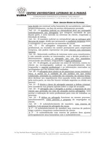 PROF. AROLDO BUENO DE OLIVEIRA
8
seja devido em eventual verba honorária de sucumbência, calculada
proporcionalmente, em face do serviço efetivamente prestado.
Art. 15 - O mandato judicial ou extrajudicial deve ser outorgado
individualmente aos advogados que integrem sociedade de que
façam parte, e será exercido no interesse do cliente, respeitada a
liberdade de defesa.
Art. 16 - O mandato judicial ou extrajudicial não se extingue pelo
decurso de tempo, desde que permaneça a confiança recíproca entre
o outorgante e o seu patrono no interesse da causa.
Art. 17 - Os advogados integrantes da mesma sociedade
profissional, ou reunidos em caráter permanente para cooperação
recíproca, não podem representar em juízo clientes com interesses
opostos.
Art. 18 - Sobrevindo conflitos de interesse entre seus constituintes,
e não estando acordes os interessados, com a devida prudência e
discernimento, optará o advogado por um dos mandatos,
renunciando aos demais, resguardado o sigilo profissional.
Art. 19 - O advogado, ao postular em nome de terceiros, contra ex-
cliente ou ex-empregador, judicial ou extrajudicialmente, deve
resguardar o segredo profissional e as informações reservadas ou
privilegiadas que lhe tenham sido confiadas.
Art. 20 - O advogado deve abster-se de patrocinar causa contrária à
ética, à moral ou à validade de ato jurídico em que tenha
colaborado, orientado ou conhecido em consulta; da mesma forma,
deve declinar seu impedimento ético quando tenha sido convidado
pela outra parte, se esta lhe houver revelado segredos ou obtido seu
parecer.
Art. 21 - É direito e dever do advogado assumir a defesa criminal,
sem considerar sua própria opinião sobre a culpa do acusado.
Art. 22 - O advogado não é obrigado a aceitar a imposição de seu
cliente que pretenda ver com ele atuando outros advogados, nem
aceitar a indicação de outro profissional para com ele trabalhar no
processo.
Art. 23 - É defeso ao advogado funcionar no mesmo processo,
simultaneamente, como patrono e preposto do empregador ou
cliente.
Art. 24 - O substabelecimento do mandato, com reserva de
poderes, é ato pessoal do advogado da causa.
§ 1º - O substabelecimento do mandato sem reservas de poderes
exige o prévio e inequívoco conhecimento do cliente.
§ 2º - O substabelecido com reserva de poderes deve ajustar
antecipadamente seus honorários com o substabelecente.
 