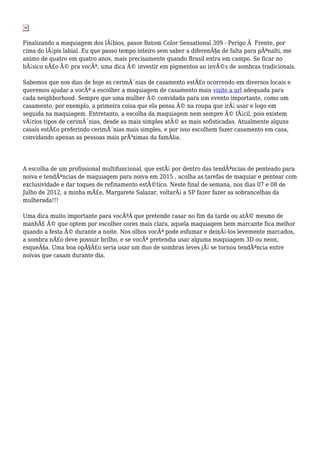 Finalizando a maquiagem dos lÃ¡bios, passe Batom Color Sensational 309 - Perigo Ã Frente, por
cima do lÃ¡pis labial. Eu que passo tempo inteiro sem saber a diferenÃ§a de falta para pÃªnalti, me
animo de quatro em quatro anos, mais precisamente quando Brasil entra em campo. Se ficar no
bÃ¡sico nÃ£o Ã© pra vocÃª, uma dica Ã© investir em pigmentos ao invÃ©s de sombras tradicionais.
Sabemos que nos dias de hoje as cerimÃ´nias de casamento estÃ£o ocorrendo em diversos locais e
queremos ajudar a vocÃª a escolher a maquiagem de casamento mais visite a url adequada para
cada neighborhood. Sempre que uma mulher Ã© convidada para um evento importante, como um
casamento, por exemplo, a primeira coisa que ela pensa Ã© na roupa que irÃ¡ usar e logo em
seguida na maquiagem. Entretanto, a escolha da maquiagem nem sempre Ã© fÃ¡cil, pois existem
vÃ¡rios tipos de cerimÃ´nias, desde as mais simples atÃ© as mais sofisticadas. Atualmente alguns
casais estÃ£o preferindo cerimÃ´nias mais simples, e por isso escolhem fazer casamento em casa,
convidando apenas as pessoas mais prÃ³ximas da famÃlia.
A escolha de um profissional multifuncional, que estÃ¡ por dentro das tendÃªncias de penteado para
noiva e tendÃªncias de maquiagem para noiva em 2015 , acolha as tarefas de maquiar e pentear com
exclusividade e dar toques de refinamento estÃ©tico. Neste final de semana, nos dias 07 e 08 de
Julho de 2012, a minha mÃ£e, Margarete Salazar, voltarÃ¡ a SP fazer fazer as sobrancelhas da
mulherada!!!
Uma dica muito importante para vocÃªÂ que pretende casar no fim da tarde ou atÃ© mesmo de
manhÃ£ Ã© que optem por escolher cores mais clara, aquela maquiagem bem marcante fica melhor
quando a festa Ã© durante a noite. Nos olhos vocÃª pode esfumar e deixÃ¡-los levemente marcados,
a sombra nÃ£o deve possuir brilho, e se vocÃª pretendia usar alguma maquiagem 3D ou neon,
esqueÃ§a. Uma boa opÃ§Ã£o seria usar um duo de sombras leves jÃ¡ se tornou tendÃªncia entre
noivas que casam durante dia.
 