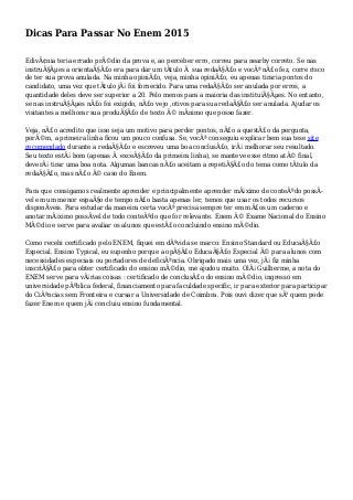 Dicas Para Passar No Enem 2015
EdivÃ¢nia teria errado prÃ©dio da prova e, ao perceber erro, correu para nearby correto. Se nas
instruÃ§Ãµes a orientaÃ§Ã£o era para dar um tÃtulo Ã sua redaÃ§Ã£o e vocÃª nÃ£o fez, corre risco
de ter sua prova anulada. Na minha opiniÃ£o, veja, minha opiniÃ£o, eu apenas tiraria pontos do
candidato, uma vez que tÃtulo jÃ¡ foi fornecido. Para uma redaÃ§Ã£o ser anulada por erros, a
quantidade deles deve ser superior a 20. Pelo menos para a maioria das instituiÃ§Ãµes. No entanto,
se nas instruÃ§Ãµes nÃ£o foi exigido, nÃ£o vejo ,otivos para sua redaÃ§Ã£o ser anulada. Ajudar os
visitantes a melhorar sua produÃ§Ã£o de texto Ã© mÃnimo que posso fazer.
Veja, nÃ£o acredito que isso seja um motivo para perder pontos, nÃ£o a questÃ£o da pergunta,
porÃ©m, a primeira linha ficou um pouco confusa. Se, vocÃª conseguiu explicar bem sua tese site
recomendado durante a redaÃ§Ã£o e escreveu uma boa conclusÃ£o, irÃ¡ melhorar seu resultado.
Seu texto estÃ¡ bom (apenas Ã exceÃ§Ã£o da primeira linha), se manteve esse ritmo atÃ© final,
deverÃ¡ tirar uma boa nota. Algumas bancas nÃ£o aceitam a repetiÃ§Ã£o do tema como tÃtulo da
redaÃ§Ã£o, mas nÃ£o Ã© caso do Enem.
Para que consigamos realmente aprender e principalmente aprender mÃ¡ximo de conteÃºdo possÃ-
vel em um menor espaÃ§o de tempo nÃ£o basta apenas ler, temos que usar os todos recursos
disponÃveis. Para estudar da maneira certa vocÃª precisa sempre ter em mÃ£os um caderno e
anotar mÃ¡ximo possÃvel de todo conteÃºdo que for relevante. Enem Ã© Exame Nacional do Ensino
MÃ©dio e serve para avaliar os alunos que estÃ£o concluindo ensino mÃ©dio.
Como recebi certificado pelo ENEM, fiquei em dÃºvida se marco: Ensino Standard ou EducaÃ§Ã£o
Especial. Ensino Typical, eu suponho porque a opÃ§Ã£o EducaÃ§Ã£o Especial Ã© para alunos com
necessidades especiais ou portadores de deficiÃªncia. Obrigado mais uma vez, jÃ¡ fiz minha
inscriÃ§Ã£o para obter certificado do ensino mÃ©dio, me ajudou muito. OlÃ¡ Guilherme, a nota do
ENEM serve para vÃ¡rias coisas : certificado de conclusÃ£o do ensino mÃ©dio, ingresso em
universidade pÃºblica federal, financiamento para faculdade specific, ir para exterior para participar
do CiÃªncias sem Fronteira e cursar a Universidade de Coimbra. Pois ouvi dizer que sÃ³ quem pode
fazer Enem e quem jÃ¡ concluiu ensino fundamental.
 