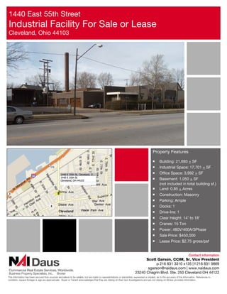 1440 East 55th Street
Industrial Facility For Sale or Lease
Cleveland, Ohio 44103




                                                                                                                                          Property Features

                                                                                                                                          ￭      Building: 21,693 + SF
                                                                                                                                          ￭      Industrial Space: 17,701 + SF
                                                                                                                                          ￭      Office Space: 3,992 + SF
                                                                                                                                          ￭      Basement: 1,050 + SF
                                                                                                                                                 (not included in total building sf.)
                                                                                                                                          ￭      Land: 0.85 + Acres
                                                                                                                                          ￭      Construction: Masonry
                                                                                                                                          ￭      Parking: Ample
                                                                                                                                          ￭      Docks: 1
                                                                                                                                          ￭      Drive-Ins: 1
                                                                                                                                          ￭      Clear Height: 14’ to 18’
                                                                                                                                          ￭      Cranes: 15 Ton
                                                                                                                                          ￭      Power: 480V/400A/3Phase
                                                                                                                                          ￭      Sale Price: $450,000
                                                                                                                                          ￭      Lease Price: $2.75 gross/psf


                                                                                                                                                                             Contact information
                                                                                                                               Scott Garson, CCIM, Sr. Vice President
                                                                                                                                     p 216 831 3310 x135 | f 216 831 9869
                                                                                                                                sgarson@naidaus.com | www.naidaus.com
Business Property Specialists, Inc.           Broker                                                                     23240 Chagrin Blvd. Ste. 250 Cleveland OH 44122
This information has been secured from sources we believe to be reliable, but we make no representations or warranties, expressed or implied, as to the accuracy of the information. References to
condition, square footage or age are approximate. Buyer or Tenant acknowledges that they are relying on their own investigations and are not relying on Broker provided information.
 