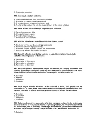 D. Project plan execution
113. A work authorization system is:
A. The control mechanism used to track cost packages
B. A variation of the work breakdown structure
C. A formal procedure for sanctioning project work
D. A policy and procedure that sets the days and hours for the project schedule
114. Which is not a tool or technique for project plan execution
A. General management skills
B. Work authorization system
C. Work breakdown structure
D. Product skills and knowledge
115. All of the following are true of Administrative Closure except:
A. It includes verifying and documenting project results
B. It includes collection of project records
C. It includes analysis of project success and effectiveness
D. It should be delayed until project completion
116. Meredith & Mantel describe four varieties of project termination which include
: all of the following except by Extinction
A. Termination
B. Termination by Subtraction
C. Termination by Integration
D. Termination by Starvation
117. Your new product development project has resulted in a highly successful new
product. The property, equipment, materials, and personnel of your project are now being
integrated into the functional organization. Your project is being terminated by:
A. Extinction
B. Addition
C. Integration
D. Starvation
118. Your project multiple functions. If this decision is made, your project will be
terminated by: to create a new time tracking and accounting system has been put on hold
pending a decision to bring in a third party human resources system that will handle
A. Extinction
B. Subtraction
C. Integration
D. Starvation
119. As the most recent in a succession of project managers assigned to the project, you
discover that one of your projects has no people assigned to it, no deliverables scheduled
for development, and an extremely small budget. Nevertheless, you are expected to report
status for the project periodically. This project has, in fact, experienced termination by:
A. Extinction
 