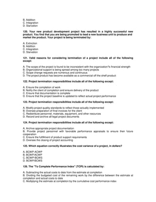 B. Addition
C. Integration
D. Starvation
120. Your new product development project has resulted in a highly successful new
product. You find that you are being promoted to lead a new business unit to produce and
market the product. Your project is being terminated by:
A. Extinction
B. Addition
C. Integration
D. Starvation
121. Valid reasons for considering termination of a project include all of the following
except:
A. The scope of the project is found to be inconsistent with the organization?s financial strength
B. Organizational support is being spread among too many projects
C. Scope change requests are numerous and continuous
D. The project product has become available as a commercial off the shelf product
122. Project termination responsibilities include all of the following except:
A. Ensure the completion of work
B. Notify the client of completion and ensure delivery of the product
C. Ensure that documentation is complete
D. Ensure that the project baseline is updated to reflect actual project performance
123. Project termination responsibilities include all of the following except:
A. Modify project quality standards to reflect those actually implemented
B. Oversee preparation of final invoices for the client
C. Redistribute personnel, materials, equipment, and other resources
D. Record and archive all legal project documents
124. Project termination responsibilities include all of the following except:
A. Archive appropriate project documentation
B. Provide project personnel with favorable performance appraisals to ensure their future
cooperation
C. Ensure the fulfillment of product support requirements
D. Oversee the closing of project accounting
125. Which equation correctly illustrates the cost variance of a project, in dollars?
A. BCWP-ACWP
B. BCWP/ACWP
C. BCWP-BCWS
D. BCWP/BCWS
126. The "To Complete Performance Index" (TCPI) is calculated by:
A. Subtracting the actual costs to date from the estimate at completion
B. Dividing the budgeted cost of the remaining work by the difference between the estimate at
completion and actual costs to date
C. Multiplying the estimate at completion by the cumulative cost performance index
 