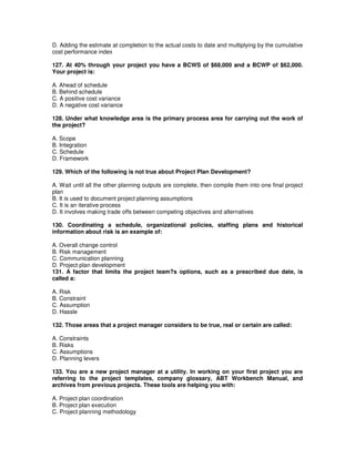 D. Adding the estimate at completion to the actual costs to date and multiplying by the cumulative
cost performance index
127. At 40% through your project you have a BCWS of $68,000 and a BCWP of $62,000.
Your project is:
A. Ahead of schedule
B. Behind schedule
C. A positive cost variance
D. A negative cost variance
128. Under what knowledge area is the primary process area for carrying out the work of
the project?
A. Scope
B. Integration
C. Schedule
D. Framework
129. Which of the following is not true about Project Plan Development?
A. Wait until all the other planning outputs are complete, then compile them into one final project
plan
B. It is used to document project planning assumptions
C. It is an iterative process
D. It involves making trade offs between competing objectives and alternatives
130. Coordinating a schedule, organizational policies, staffing plans and historical
information about risk is an example of:
A. Overall change control
B. Risk management
C. Communication planning
D. Project plan development
131. A factor that limits the project team?s options, such as a prescribed due date, is
called a:
A. Risk
B. Constraint
C. Assumption
D. Hassle
132. Those areas that a project manager considers to be true, real or certain are called:
A. Constraints
B. Risks
C. Assumptions
D. Planning levers
133. You are a new project manager at a utility. In working on your first project you are
referring to the project templates, company glossary, ABT Workbench Manual, and
archives from previous projects. These tools are helping you with:
A. Project plan coordination
B. Project plan execution
C. Project planning methodology
 