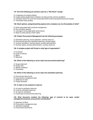 147. All of the following are common uses for a "War Room" except:
A. A repository for project artifacts
B. A place where project team members can discuss their common problems
C. A location where the up-to-the-minute wall charts of technical performance are housed
D. The project wrap up party
148. Stock options, assigned parking spaces and a company car are all examples of what?
A. Perks associated with functional management
B. Non-monetary rewards
C. Leverage to encourage better performance
D. Ways to justify paying a lower salary
149. Project Procurement Management has the following processes:
A. Solicitation planning, source selection, contract close-out
B. Procurement planning, solicitation planning, contract award
C. Contract solicitation, contract award, contract administration
D. Contract award, contract administration, contract close-out
150. A complex project will fit best in what type of organization?
A. Functional
B. Cross-functional
C. Matrix
D. Balanced
152. Which of the following is not an input into procurement planning?
A. Scope statement
B. Vendor lists
C. Market conditions
D. Constraints
153. Which of the following is not an input into solicitation planning
A. Procurement documents
B. Procurement management plan
C. Statement of work
D. Project Schedule
154. A make or buy analysis is used as:
A. An input to solicitation planning
B. A tool for solicitation planning
C. An input for solicitation
D. A technique for procurement planning
155. What document contains the following: type of contract to be used, vendor
management protocols, procurement coordination?
A. Statement of Work
B. Procurement management plan
C. Solicitation package
D. Procurement documents
 