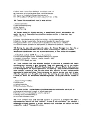 B. When there is poor scope definition, final project costs can
be expected to be higher because of the inevitable changes.
C. It serves as the basis for future project decisions.
D. It defines a baseline for performance measurement and control.
164. Product documentation is input to what process
A. Scope Verification
B. Performance Reporting
C. Risk Analysis
D. Scope Planning
165. You are about 30% through a project. In reviewing the product requirements you
realize that one of the product functionalities has been omitted in the project plan.
At this point you:
A. Update the project schedule and budget to reflect the necessary changes.
B. Submit a change request to the change control board and re-baseline the project.
C. Negotiate with the client for a new delivery date based on the revised schedule.
D. Communicate the error with Sr. Management so they aren’t surprised at a later date.
166. During the schedule development process the Project Manager may have to go
through several iterations of the schedule before establishing the schedule baseline.
Which of the following are tools and techniques that may be used during this process?
A. Critical Path Method, GERT, Resource Requirements
B. Resource Leveling Heuristics, Mathematical Analysis, Calendars
C. Duration compression, Resource Leveling Heuristics, PERT
D. GERT, PERT, Leads and Lags
167. Your company has just received approval to purchase a company that offers
complementary services to your company. They have assigned you as the project
manager for the acquisition. The CFO has handed you a Project Charter that describes
how this acquisition will improve penetration and open up a new distribution channel for
your company’s products. She has also given you authority to apply organizational
resources to project activities. You are anxious and excited as you head back to your
office to organize your thoughts and begin the planning process. Using the Project
Charter you define the deliverables and the objectives. The output from this process is
the:
A. Scope Management Plan
B. Project Plan
C. Scope Statement
D. Work Breakdown Structure
168. Scoring models, comparative approaches and benefit contribution are all part of:
A. Constrained optimization models for selecting a project
B. Benefit measurement models for selecting a project
C. Quality measurement techniques
D. Information distribution tools
169. Your company has just received approval to purchase a company that offers
complementary services to your company. As PM on the acquisition, you develop a
deliverable-oriented grouping of project elements that organizes and defines the total
scope of the project. This output is called:
 