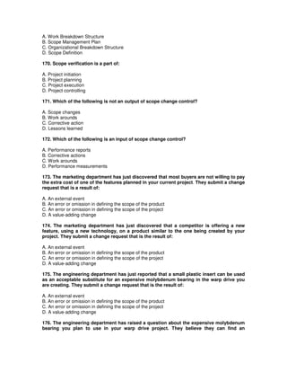 A. Work Breakdown Structure
B. Scope Management Plan
C. Organizational Breakdown Structure
D. Scope Definition
170. Scope verification is a part of:
A. Project initiation
B. Project planning
C. Project execution
D. Project controlling
171. Which of the following is not an output of scope change control?
A. Scope changes
B. Work arounds
C. Corrective action
D. Lessons learned
172. Which of the following is an input of scope change control?
A. Performance reports
B. Corrective actions
C. Work arounds
D. Performance measurements
173. The marketing department has just discovered that most buyers are not willing to pay
the extra cost of one of the features planned in your current project. They submit a change
request that is a result of:
A. An external event
B. An error or omission in defining the scope of the product
C. An error or omission in defining the scope of the project
D. A value-adding change
174. The marketing department has just discovered that a competitor is offering a new
feature, using a new technology, on a product similar to the one being created by your
project. They submit a change request that is the result of:
A. An external event
B. An error or omission in defining the scope of the product
C. An error or omission in defining the scope of the project
D. A value-adding change
175. The engineering department has just reported that a small plastic insert can be used
as an acceptable substitute for an expensive molybdenum bearing in the warp drive you
are creating. They submit a change request that is the result of:
A. An external event
B. An error or omission in defining the scope of the product
C. An error or omission in defining the scope of the project
D. A value-adding change
176. The engineering department has raised a question about the expensive molybdenum
bearing you plan to use in your warp drive project. They believe they can find an
 