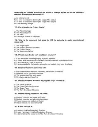 acceptable but cheaper substitute and submit a change request to do the necessary
research. Their request is the result of:
A. An external event
B. An error or omission in defining the scope of the product
C. An error or omission in defining the scope of the project
D. A value-adding change
177. Who originates the Project Charter?
A. The Project Manager
B. The Project Sponsor
C. The client
D. A manager external to the project
178. What is the document that gives the PM the authority to apply organizational
resources?
A. The Scope Paper
B. The Project Definition Document
C. The Project Charter
D. The Statement of Work
179. Which is true about a work breakdown structure?
A. It is a deliverable oriented grouping of project elements
B. It shows work elements that have been assigned to various organizational units
C. It is the same as a code of accounts
D. It is developed after the baseline schedules and budgets have been developed
180. Scope verification is concerned with:
A. Ensuring that all the elements necessary are included in the WBS
B. Receiving buy-in from team members
C. The acceptance of the work results
D. Developing a project base line
181. The document that describes the project’s scope baseline is:
A. The master schedule
B. The Project Definition document
C. The Scope Paper
D. The Work Breakdown Structure
182. The two closing procedures are called:
A. Contract close out and scope verification
B. Contract close out and administrative closure
C. Project closure and product verification
D. Project closure and lessons learned
183. A work package is:
A. A task on the Work Breakdown Structure
B. A level 1 activity on the Work Breakdown Structure
C. A deliverable at the lowest level of the Work Breakdown Structure
 