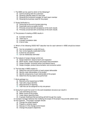 1. The WBS can be used for which of the followings?
A) Communicating with the customers
B) Showing calendar dates for each task
C) Showing the functional manager for each team member
D) Showing the business need for the project
2. Scope Verification is
A) Performed at the end of project planning
B) Essentially same as quality control
C) Primarily concerned with acceptance of the work results
D) Primarily concerned with correctness of the work results
3. The process of creating a WBS results in
A) A project schedule
B) Team buy-in
C) A project completion date
D) A list of risks
4. Which of the following DOES NOT describe how far each element in WBS should be broken
down
A) Can be completed in under 80 hours.
B) Can not be logically subdivided further
C) Is done by one person
D) Can be realistically estimated
5. The outputs of scope change control are
A) Scope statement, lessons learnt and inspection
B) Work results, scope changes and product documentation
C) Scope changes, corrective action and lessons learnt
D) Scope changes, product documentation and corrective action
6. The first step in WBS creation is
A) Determine cost and duration of each project deliverable
B) Identify major deliverables of the project
C) Identify components of each deliverable of the project
D) Determine the key tasks to be performed
7. Work package is a
A) Element at the lowest level of WBS
B) Task with unique identifier
C) Required level of reporting
D) Task that can be assigned to only one person
8. Going from Level 3 to Level 4 in the work breakdown structure can result in:
A) Less estimating accuracy
B) Better control of the project
C) Lower status reporting costs
D) A greater likelihood that something will fall through the cracks
9. A project manager believes that modifying the scope of the project may provide added value
for the customer. The project manager should:
A) Change the scope baseline
B) Prepare a variance report
C) Discuss it in the change control board
D) Change the project’s objectives
 