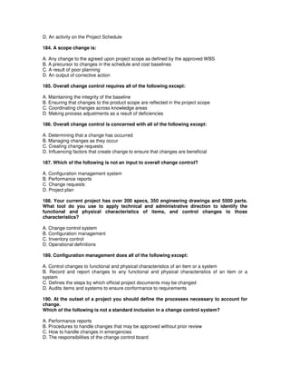 D. An activity on the Project Schedule
184. A scope change is:
A. Any change to the agreed upon project scope as defined by the approved WBS
B. A precursor to changes in the schedule and cost baselines
C. A result of poor planning
D. An output of corrective action
185. Overall change control requires all of the following except:
A. Maintaining the integrity of the baseline
B. Ensuring that changes to the product scope are reflected in the project scope
C. Coordinating changes across knowledge areas
D. Making process adjustments as a result of deficiencies
186. Overall change control is concerned with all of the following except:
A. Determining that a change has occurred
B. Managing changes as they occur
C. Creating change requests
D. Influencing factors that create change to ensure that changes are beneficial
187. Which of the following is not an input to overall change control?
A. Configuration management system
B. Performance reports
C. Change requests
D. Project plan
188. Your current project has over 200 specs, 350 engineering drawings and 5500 parts.
What tool do you use to apply technical and administrative direction to identify the
functional and physical characteristics of items, and control changes to those
characteristics?
A. Change control system
B. Configuration management
C. Inventory control
D. Operational definitions
189. Configuration management does all of the following except:
A. Control changes to functional and physical characteristics of an item or a system
B. Record and report changes to any functional and physical characteristics of an item or a
system
C. Defines the steps by which official project documents may be changed
D. Audits items and systems to ensure conformance to requirements
190. At the outset of a project you should define the processes necessary to account for
change.
Which of the following is not a standard inclusion in a change control system?
A. Performance reports
B. Procedures to handle changes that may be approved without prior review
C. How to handle changes in emergencies
D. The responsibilities of the change control board
 