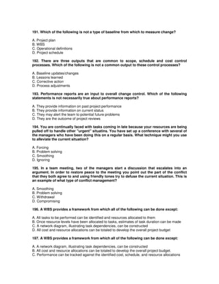 191. Which of the following is not a type of baseline from which to measure change?
A. Project plan
B. WBS
C. Operational definitions
D. Project schedule
192. There are three outputs that are common to scope, schedule and cost control
processes. Which of the following is not a common output to these control processes?
A. Baseline updates/changes
B. Lessons learned
C. Corrective action
D. Process adjustments
193. Performance reports are an input to overall change control. Which of the following
statements is not necessarily true about performance reports?
A. They provide information on past project performance
B. They provide information on current status
C. They may alert the team to potential future problems
D. They are the outcome of project reviews
194. You are continually faced with tasks coming in late because your resources are being
pulled off to handle other "urgent" situatins. You have set up a conference with several of
the managers who have been doing this on a regular basis. What technique might you use
to alleviate the current situation?
A. Forcing
B. Problem solving
C. Smoothing
D. Ignoring
195. In a team meeting, two of the managers start a discussion that escalates into an
argument. In order to restore peace to the meeting you point out the part of the conflict
that they both agree to and using friendly tones try to defuse the current situation. This is
an example of what type of conflict management?
A. Smoothing
B. Problem solving
C. Withdrawal
D. Compromising
196. A WBS provides a framework from which all of the following can be done except:
A. All tasks to be performed can be identified and resources allocated to them
B. Once resource levels have been allocated to tasks, estimates of task duration can be made
C. A network diagram, illustrating task dependencies, can be constructed
D. All cost and resource allocations can be totaled to develop the overall project budget
197. A WBS provides a framework from which all of the following can be done except:
A. A network diagram, illustrating task dependencies, can be constructed
B. All cost and resource allocations can be totaled to develop the overall project budget.
C. Performance can be tracked against the identified cost, schedule, and resource allocations
 