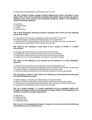 D. Assignment of responsibility for each element can be made
198. Part of being a project manager involves dealing with conflict. According to John
Adams, Ph.D., there are five methods for dealing with conflict. Some of them are used for
temporary fixes, some provide more permanent resolutions. Which of the following is
used for temporary resolution?
A. Smoothing
B. Problem solving
C. Forcing
D. Compromising
199. A Work Breakdown Structure provides a framework from which all of the following
can be done except:
A. Task durations can be used in developing a working schedule for the project
B. A network diagram, illustrating task dependencies, can be constructed
C. Performance can be tracked against the identified cost, schedule, and resource allocations
D. Assignment of responsibility for each element can be made
200. Which of the following is least likely to be a source of conflict in a matrix
environment?
A. Competing priorities between the project and functional manager
B. Competing for resources between the functional and project manager
C. Project team member working at a different site than the project manager
D. Ambiguous lines of authority between the functional and project manager
201. Which of the following is not provided by the framework of a Work Breakdown
structure?
A. All tasks to be performed can be identified and resources allocated to them
B. B. Once resource levels have been allocated to tasks, estimates of task duration can be made
C. A network diagram, illustrating task dependencies, can be constructed
D. All cost and resource allocations can be totaled to develop the overall project Budget
202. According to James P. Lewis, which of the following is not provided by the framework
of a Work Breakdown structure?
A. Network diagram, illustrating task dependencies, can be constructed
B. All cost and resource allocations can be totaled to develop the overall project budget.
C. Performance can be tracked against the identified cost, schedule, and resource allocations
E. Assignment of responsibility for each element can be made
203. As a project manager in a project organization you are constantly dealing with
conditions that breed conflict as you execute your project. Which of the following is not a
condition of conflict in a project organization?
A. High stress
B. Multiple bosses
C. Ambiguous roles
D. Low position power
204. You are in the implementation phase of a project. At this point, which of the following
is the lowest source of conflict for you?
 