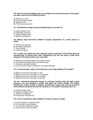 210. What two main knowledge areas are not listed in the execution process of the project,
but rather a part of the controlling process?
A. Schedule and cost
B. Cost and communication
C. Quality and risk
D. D. Risk and procurement
211. Coordinating changes across knowledge areas is a function of:
A. Scope change control
B. Project plan execution
C. Overall change control
D. Baseline management
212. Making need information available to project stakeholders in a timely manner is
called:
A. Performance reporting
B. Information distribution
C. Trend analysis
D. Variance analysis
213. A vendor has notified you that a shipment will be 3 weeks late. This will also delay the
manufacturing of several other items. Recognizing that you will need to make some
changes to the project, what is your next step?
A. Reference the penalty clause in the vendor contract
B. Coordinate the change across all impacted areas
C. Change the schedule baseline
D. Ensure that the change is reflected in the product definition
214. In communication, which of the following is not a responsibility of the sender?
A. Making sure that the information is clear
B. Making sure that the information is unambiguous
C. Making sure that the information is complete
D. Making sure that the information is received
215. As a software development manager in a boutique software shop that sells custom
solutions, you have designed a system that helps you control change. This system
identifies the version number of releases, identifies any unique code, and has records of
all the different variations and who the customer is. This system is formally known as:
A. Overall change control
B. Subsidiary change control
C. Software management
D. Configuration management
216. A set of manual files made available to all team members is called:
A. A communication management plan
B. An information retrieval system
C. An information distribution system
D. A performance reporting system
 