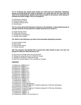 217. In reviewing your earned value reports you notice that your application integration
testing is moving along 20% ahead of schedule. You realize that you can have them test
some of the enhancements, thereby improving the quality of the product, while staying on
schedule and within budget. This is an example of:
A. Performance reporting
B. Overall change control
C. Schedule change control
D. Earned value
218. An ad hoc group that discusses variances to the baselines, a documented process to
manage variances, and procedures to update documents are all part of:
A. Scope change control
B. Project plan execution
C. Configuration management
D. Change control system
219. Which of the following is an input to the information distribution process?
A. Communication skills
B. Work results
C. Performance reports
D. Change requests
220. The customer has decided that he wants blue walls instead of gray. You have not
painted the walls yet. What should you do?
A. Document the change order and buy blue paint
B. Change the scope document to reflect the change
C. Update the schedule to reflect the change
D. See if the contract allows a 15% surcharge for changes
ANSWERS
1.C Reference: PMBOK 2.3.3
2.B Reference: PMBOK 3.1
3.B Reference: PMBOK 3.3.3
4.C Reference: PMBOK 3.2
5.C Reference: PMBOK 2.3.1
6.D Reference: PMBOK 3.3.2
7.A Reference: PMBOK 2.3.3
8.B Reference: PMBOK 3.3.4
9.D Reference: PMBOK 2.3.3
10.A Reference: PMBOK 2.4
11.B Reference: PMBOK 1.2
12.C Reference: PMBOK 1.3.2
13.D Reference: Project Management:
14.A Reference: Project Management: A Systems Approach to Planning, Scheduling,
and Controlling, 7th Edition P.33
15.B Reference: Project Management: A Systems Approach to Planning, Scheduling,
and Controlling, 7th Edition p. 97
16.C Reference: PMBOK 1.4
17.D Reference: PMBOK 1.5
18.A Reference: PMBOK 10.4 and Figure 3-7
 