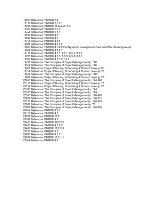 180.C Reference: PMBOK 5.4
181.D Reference: PMBOK 5.3.3.1
182.B Reference: PMBOK 12.6 and 10.4
183.C Reference: PMBOK 5.3.3
184.A Reference: PMBOK 5.5.3
185.D Reference: PMBOK 4.3
186.D Reference: PMBOK 4.3
187.A Reference: PMBOK 4.3.1
188.B Reference: PMBOK 4.3.2.2
189.C Reference: PMBOK 4.3.2.2 Configuration management does all of the following except:
190.A Reference: PMBOK 4.3.2.1
191.C Reference: PMBOK 4.3.1, 5.5.1, 6.5.1, 8.1.3
192.D Reference: PMBOK 4.3.3, 5.5.3, 6.5.3, 8.3.3
193.D Reference: PMBOK 4.3.1.2, 10.3
194.B Reference: The Principles of Project Management p. 178
195.A Reference: The Principles of Project Management p. 178
196.C Reference: Project Planning, Scheduling & Control, Lewis p.75
197.A Reference: Project Planning, Scheduling & Control, Lewis p. 75
198.A Reference: The Principles of Project Management p. 178
199.B Reference: Project Planning, Scheduling & Control, Lewis p. 75
200.C Reference: The Principles of Project Management p. 184-186
201.C Reference: Project Planning, Scheduling & Control, Lewis p. 75
202.A Reference: Project Planning, Scheduling & Control, Lewis p. 75
203.D Reference: The Principles of Project Management p. 184
204.D Reference: The Principles of Project Management p. 189
205.C Reference: The Principles of Project Management p. 190-191
206.B Reference: The Principles of Project Management p. 190-191
207.C Reference: The Principles of Project Management p. 190-191
208.B Reference: The Principles of Project Management p. 73
209.D Reference: The Principles of Project Management p. 190-191
210.A Reference: PMBOK 3.3.3
211.C Reference: PMBOK 4.3
212.B Reference: PMBOK 10.2
213.B Reference: PMBOK 4.3
214.D Reference: PMBOK 10.2.2.1
215.D Reference: PMBOK 4.3.2.2
216.B Reference: PMBOK 10.2.2.3
217.B Reference: PMBOK 4.3
218.D Reference: PMBOK 4.3.2.1
219.B Reference: PMBOK 10.2.1.1
220.A Reference: PMBOK 4.3
 