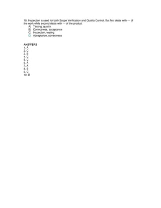 10. Inspection is used for both Scope Verification and Quality Control. But first deals with --- of
the work while second deals with --- of the product
A) Testing, quality
B) Correctness, acceptance
C) Inspection, testing
D) Acceptance, correctness
ANSWERS
1. A
2. C
3. B
4. C
5. C
6. A
7. A
8. B
9. C
10. D
 